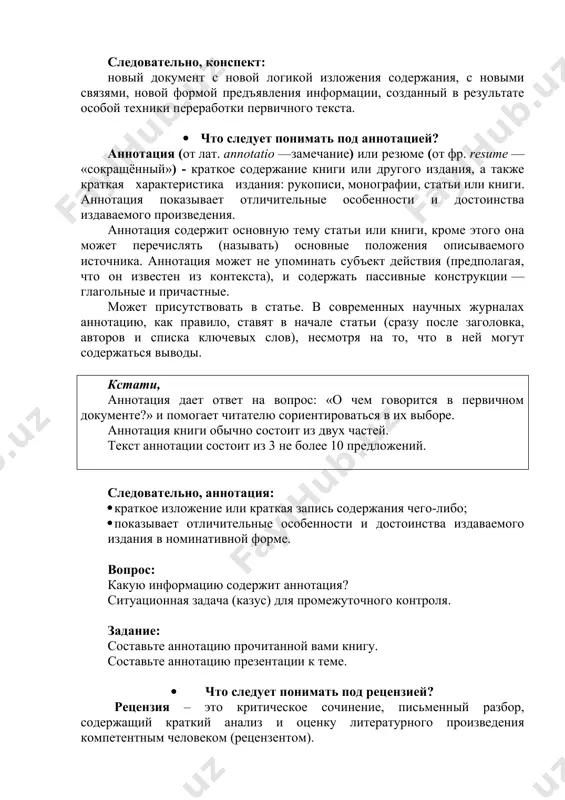 в требует не только логики изложения, но и умелой организации текста, которая влияет и на содержание записи, и на удобство пользования ею. в процессе конспектирования целесообразно использовать различные сигнальные знаки, увеличивающие информативность сжатого конспекта: стрелки, подчеркивания, линии выделение в рамку, восклицательный и вопросительный знаки, знак ps, означающий послесловие, т.е. написанное после, приписанное и т.д. каждый может иметь свою систему знаков, с помощью которых оценивается информация не словесным, а условно символическим способом. сокращению конспекта, свертыванию информации способствуют также использование аббревиатур, т.е. сокращенных слов и словосочетаний, использование вместо слов знаков. например, вместо слов «равенство», «подобие», «сходство» можно использовать знак равенства «=», вместо слов «больше, меньше» - математические знаки « » и т. д. следовательно, конспект: новый документ с новой логикой изложения содержания, с новыми связями, новой формой предъявления информации, созданный в результате особой техники переработки первичного текста. · что следует понимать под аннотацией? аннотация (от лат. annotatio —замечание) или резюме (от фр. …