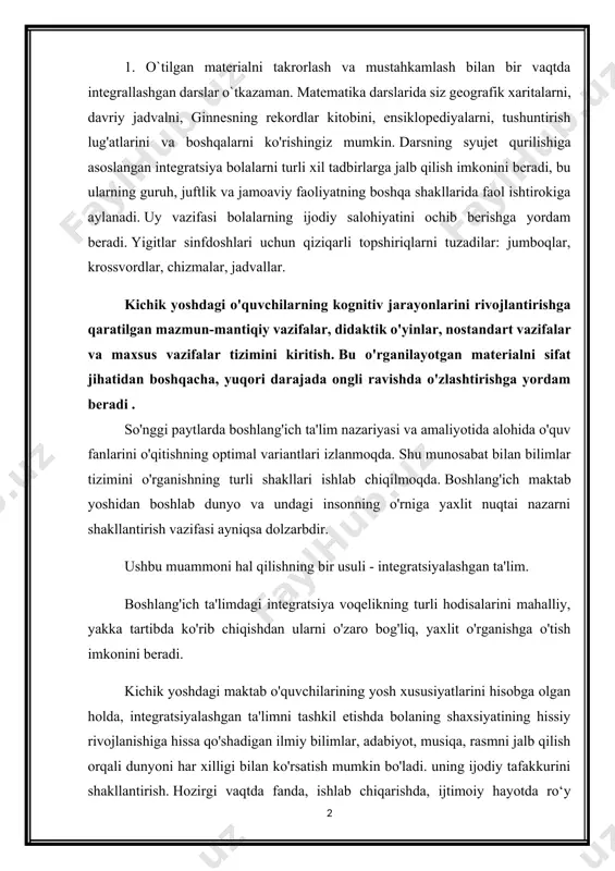 ing yosh xususiyatlarini hisobga olgan holda, integratsiyalashgan ta'limni tashkil etishda bolaning shaxsiyatining hissiy rivojlanishiga hissa qo'shadigan ilmiy bilimlar, adabiyot, musiqa, rasmni jalb qilish orqali dunyoni har xilligi bilan ko'rsatish mumkin bo'ladi. uning ijodiy tafakkurini shakllantirish. hozirgi vaqtda fanda, ishlab chiqarishda, ijtimoiy hayotda ro‘y berayotgan o‘zgarishlar maktab o‘quvchilarini o‘qitish va tarbiyalash tizimiga yangicha yondashuvlarni ishlab chiqishni taqozo etdi. shu maqsadda maktab ta’limi mazmuni ko‘rib chiqilmoqda, yangi o‘quv rejalari, dastur va darsliklar yaratilmoqda, ta’limni tashkil etishning uslub va shakllari takomillashtirilmoqda. shu bilan birga, ta’kidlash joizki, o‘qituvchilar uchun mavjud uslubiy qo‘llanmalar va tavsiyalar zamonaviy muammolarni aks ettirmagan, 2. ta'limning fan tizimi, shu jumladan boshlang'ich sinflarda ham voqelikning ayrim tomonlarini mustaqil ravishda ko'rib chiqishni o'z ichiga oladi va o'quvchilarni o'zaro zaif bog'langan muayyan sohadagi bilimlarni shaxsiy o'zlashtirishga yo'naltiradi. shu bilan birga, boshlang'ich ta'lim o'rta maktabning keyingi bosqichlarida chuqurlashtirish va yanada rivojlantirish uchun asos sifatida fanlararo integratsiyani ta'minlaydigan birinchi qadam bo'lishi mumkin. boshlang'ich sinf o'qituvchisi …