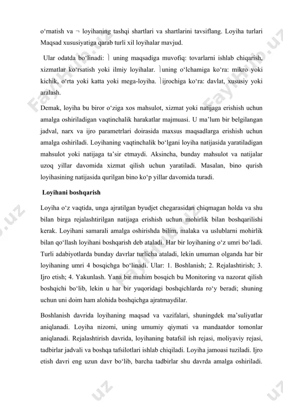 r. uning o‘lchamiga ko‘ra: mikro yoki kichik, o‘rta yoki katta yoki mega-loyiha. ijrochiga ko‘ra: davlat, xususiy yoki aralash. demak, loyiha bu biror o‘ziga xos mahsulot, xizmat yoki natijaga erishish uchun amalga oshiriladigan vaqtinchalik harakatlar majmuasi. u ma’lum bir belgilangan jadval, narx va ijro parametrlari doirasida maxsus maqsadlarga erishish uchun amalga oshiriladi. loyihaning vaqtinchalik bo‘lgani loyiha natijasida yaratiladigan mahsulot yoki natijaga ta’sir etmaydi. aksincha, bunday mahsulot va natijalar uzoq yillar davomida xizmat qilish uchun yaratiladi. masalan, bino qurish loyihasining natijasida qurilgan bino ko‘p yillar davomida turadi. loyihani boshqarish loyiha o‘z vaqtida, unga ajratilgan byudjet chegarasidan chiqmagan holda va shu bilan birga rejalashtirilgan natijaga erishish uchun mohirlik bilan boshqarilishi kerak. loyihani samarali amalga oshirishda bilim, malaka va uslublarni mohirlik bilan qo‘llash loyihani boshqarish deb ataladi. har bir loyihaning o‘z umri bo‘ladi. turli adabiyotlarda bunday davrlar turlicha ataladi, lekin umuman olganda har bir loyihaning umri 4 bosqichga bo‘linadi. ular: 1. boshlanish; 2. rejalashtirish; …