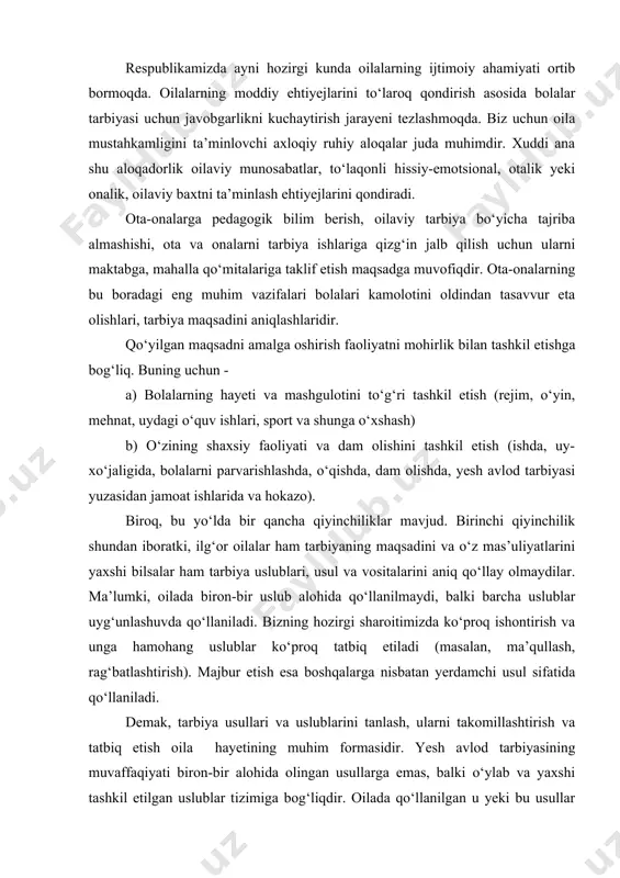 tiladi (masalan, ma’qullash, rag‘batlashtirish). majbur etish esa boshqalarga nisbatan yerdamchi usul sifatida qo‘llaniladi. demak, tarbiya usullari va uslublarini tanlash, ularni takomillashtirish va tatbiq etish oila hayetining muhim formasidir. yesh avlod tarbiyasining muvaffaqiyati biron-bir alohida olingan usullarga emas, balki o‘ylab va yaxshi tashkil etilgan uslublar tizimiga bog‘liqdir. oilada qo‘llanilgan u yeki bu usullar haqida gap ketganda, shuni esda saqlash lozimki, agar oilaning hayet tarzi, turmushi va axloqiga monand usullar tanlansa, tarbiyaviy samaradorlik oshishi yeki mos kelmasa, aksincha bo‘lishi hayetda ko‘plab kuzatilgan. oilada bolalarni tarbiyalash o‘zining bir qancha milliy xususiyatlariga ega. ular xalqning shakllangan oilaviy an’analari, urf-odatlari, xalqning ruhiyati, hayeti va turmush tarzidir. respublikamiz bolalarga ko‘rsatadigan amaliy ta’sirini oila orqali amalga oshiradi. oilaning bolalariga ko‘rsatadigan ta’sir doirasi shunchalik kattaki, u jamiyat ta’siri bilan uyg‘unlashib ketadi. shu bilan birga, biz uning o‘ziga xos imkoniyatlari mavjudligini inkor eta olmaymiz. barkamol inson tarbiyasida oila jamiyat bilan yaxlit bir birlikni tashkil etadi, bu esa hozirgi kunimiz …