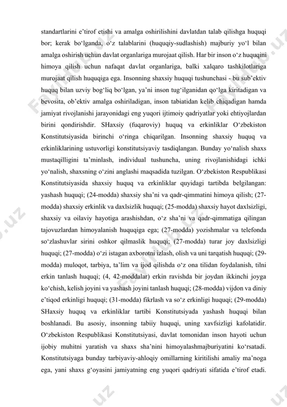 tiga qilingan tajovuzlardan himoyalanish huquqiga ega; (27-modda) yozishmalar va telefonda so‘zlashuvlar sirini oshkor qilmaslik huquqi; (27-modda) turar joy daxlsizligi huquqi; (27-modda) o‘zi istagan axborotni izlash, olish va uni tarqatish huquqi; (29-modda) muloqot, tarbiya, ta’lim va ijod qilishda o‘z ona tilidan foydalanish, tilni erkin tanlash huquqi; (4, 42-moddalar) erkin ravishda bir joydan ikkinchi joyga ko‘chish, kelish joyini va yashash joyini tanlash huquqi; (28-modda) vijdon va diniy e’tiqod erkinligi huquqi; (31-modda) fikrlash va so‘z erkinligi huquqi; (29-modda) shaxsiy huquq va erkinliklar tartibi konstitutsiyada yashash huquqi bilan boshlanadi. bu asosiy, insonning tabiiy huquqi, uning xavfsizligi kafolatidir. o‘zbekiston respublikasi konstitutsiyasi, davlat tomonidan inson hayoti uchun ijobiy muhitni yaratish va shaxs sha’nini himoyalashmajburiyatini ko‘rsatadi. konstitutsiyaga bunday tarbiyaviy-ahloqiy omillarning kiritilishi amaliy ma’noga ega, yani shaxs g‘oyasini jamiyatning eng yuqori qadriyati sifatida e’tirof etadi. o‘lim jazosini, oliy jazo sifatida bekor qilinishi, inson huquqlarining xalqaro standartlari, respublika qonunchiligida va amaliyotida qo‘llanilayotganligining yaqqol tasdig‘idir. o‘zbekiston konstitutsiyasida o‘rnatilgan, huquq va …