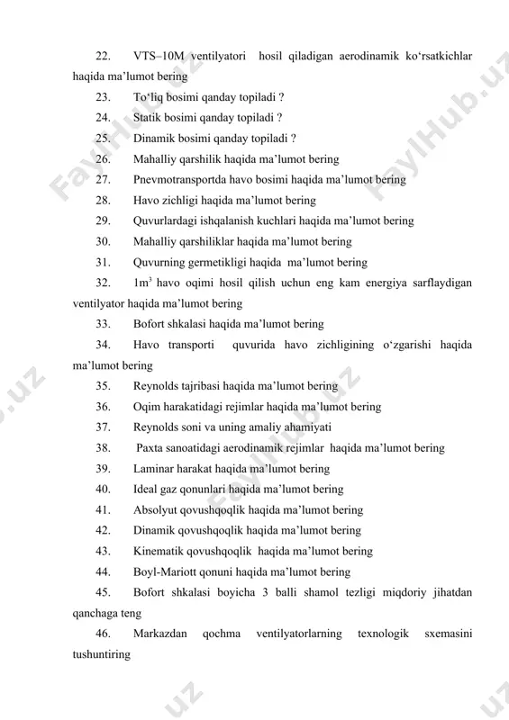 vurning germetikligi haqida ma’lumot bering 32. 1m3 havo oqimi hosil qilish uchun eng kam energiya sarflaydigan ventilyator haqida ma’lumot bering 33. bofort shkalasi haqida ma’lumot bering 34. havo transporti quvurida havo zichligining o‘zgarishi haqida ma’lumot bering 35. reynolds tajribasi haqida ma’lumot bering 36. oqim harakatidagi rejimlar haqida ma’lumot bering 37. reynolds soni va uning amaliy ahamiyati 38. paxta sanoatidagi aerodinamik rejimlar haqida ma’lumot bering 39. laminar harakat haqida ma’lumot bering 40. ideal gaz qonunlari haqida ma’lumot bering 41. absolyut qovushqoqlik haqida ma’lumot bering 42. dinamik qovushqoqlik haqida ma’lumot bering 43. kinematik qovushqoqlik haqida ma’lumot bering 44. boyl-mariott qonuni haqida ma’lumot bering 45. bofort shkalasi boyicha 3 balli shamol tezligi miqdoriy jihatdan qanchaga teng 46. markazdan qochma ventilyatorlarning texnologik sxemasini tushuntiring 47. markazdan qochma ventilyatorlarning kamchiliklarini haqida ma’lumot bering 48. vts-12m ventilyatorining texnologik ko‘rsatkichlari haqida ma’lumot bering 49. havo tezligining havo transporti quvuri ko‘ndalang kesimi bo‘yicha taqsimlanishini tushuntiring 50. laminar va …