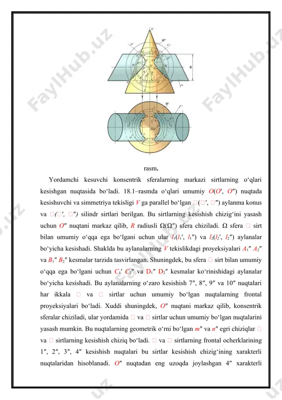 adi. shunday qilib, konsentrik sferalar usuli bilan ikki aylanish sirtining kesishish chiziqlarini yasash quyidagi sxema bo‘yicha bajariladi: · ikki aylanish sirti o‘qlarining kesishish nuqtasi konsentrik sferalar markazi sifatida qabul qilinadi; · sirtlarning frontal (yoki gorizontal) ocherklarining kesishish nuqtalari xarakterli nuqtalar sifatida belgilanadi va rmax radiusli sfera aniqlanadi; · eng kichik rmin radiusli sfera chiziladi. natijada yana bir juft xarakterli nuqtalar aniqlanadi; · rmax va rmin lar orasida sferalar o‘tkazilib, oraliq nuqtalar topiladi. 18.2-rasmda o‘qlar o(o′, o″) nuqtada kesishuvchi va simmetriya tekisligi h proyeksiyalar tekisligiga parallel bo‘lgan ikki doiraviy konusning kesishish chizig‘i konsentrik sferalar usuli bilan yasalgan. bunda avvalo kesishish chizig‘ining xarakterli 1(1′, 1″) va 2(2′, 2″) nuqtalari aniqlanadi. so‘ngra o′ nuqtani markaz qilib olib, ikkala konusni kesadigan qilib 1′ sfera o‘tkaziladi. 1′ sfera ′ konus bilan a′ aylana bo‘yicha, ′ konus bilan b′ aylana bo‘yicha kesishadi. bu aylanalarning kesishish nuqtalari 5′=6′ ikki konusning kesishish chizig‘ia tegishli bo‘ladi. a aylananing a″ …