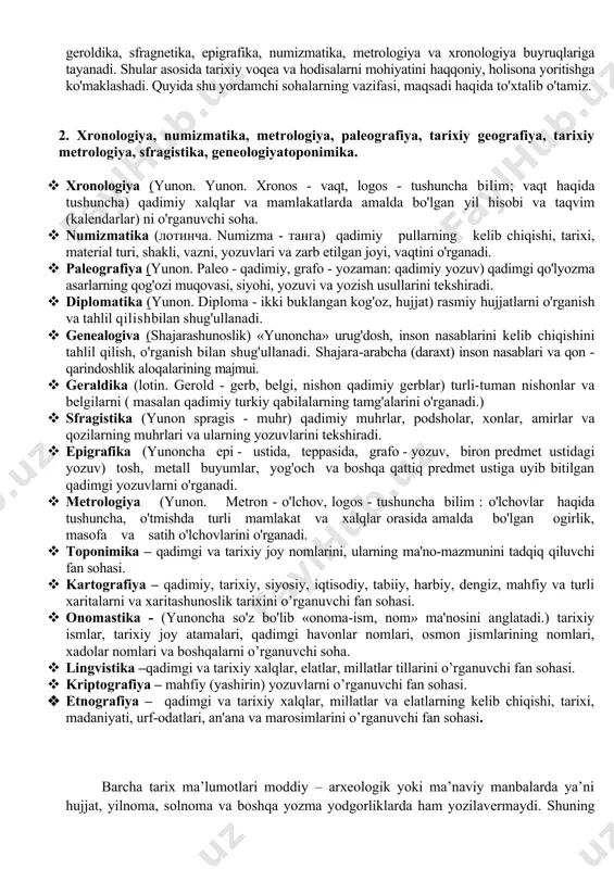 ismlar, tarixiy joy atamalari, qadimgi havonlar nomlari, osmon jismlarining nomlari, xadolar nomlari va boshqalarni o’rganuvchi soha. · lingvistika –qadimgi va tarixiy xalqlar, elatlar, millatlar tillarini o’rganuvchi fan sohasi. · kriptografiya – mahfiy (yashirin) yozuvlarni o’rganuvchi fan sohasi. · etnografiya – qadimgi va tarixiy xalqlar, millatlar va elatlarning kelib chiqishi, tarixi, madaniyati, urf-odatlari, an'ana va marosimlarini o’rganuvchi fan sohasi. barcha tarix ma’lumotlari moddiy – arxeologik yoki ma’naviy manbalarda ya’ni hujjat, yilnoma, solnoma va boshqa yozma yodgorliklarda ham yozilavermaydi. shuning uchun yordamchi tarix fanlari tarix fanini tо‘ldirishda, aniqlashtirib chuqurlashtirib о‘rganishda yordamga keladi. lekin uni о‘z nomi bilan yordamchi fanlar deyish emas, balki maxsus tarixiy fanlar deyilishi maqsadga muvofiqdir. yordamchi tarix fanlari bir-biri bilan о‘zaro bog‘liq bо‘lib, bir-birini tо‘ldirib, bir butunlikda tarix fanini chuqur о‘rganishda manba bо‘lib xizmat qiladi. jumladan, tarixiy voqelikning qachon sodir bо‘lganligini xronologiya, qadimiy xalqlar va mamlakatlarda amalda bo'lgan yil hisobi va taqvim (kalendarlar)ni, vaqtni, sanalarni aniqlashda yordam bersa, о‘sha …