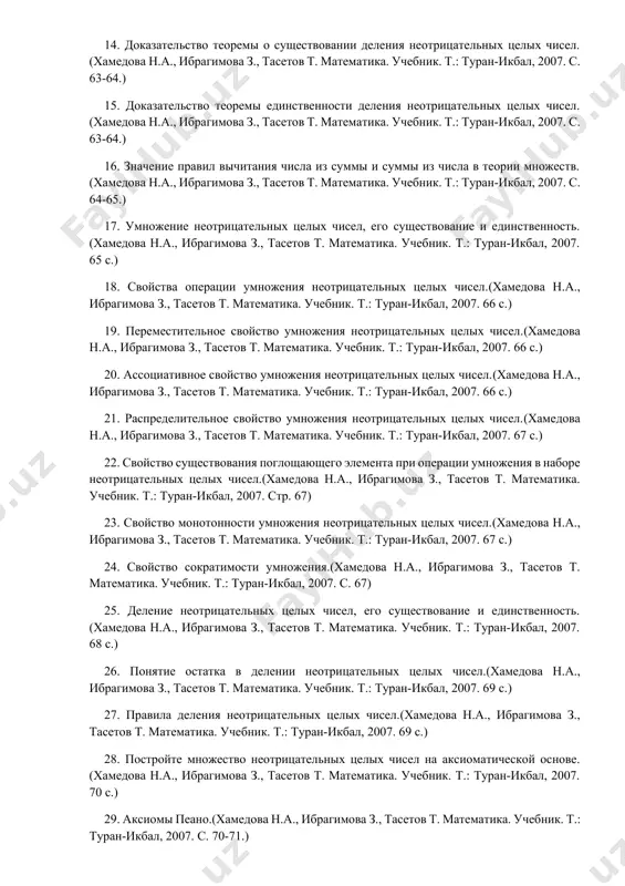 ан-икбал, 2007. стр. 67) 23. свойство монотонности умножения неотрицательных целых чисел.(хамедова н.а., ибрагимова з., тасетов т. математика. учебник. т.: туран-икбал, 2007. 67 с.) 24. свойство сократимости умножения.(хамедова н.а., ибрагимова з., тасетов т. математика. учебник. т.: туран-икбал, 2007. с. 67) 25. деление неотрицательных целых чисел, его существование и единственность.(хамедова н.а., ибрагимова з., тасетов т. математика. учебник. т.: туран-икбал, 2007. 68 с.) 26. понятие остатка в делении неотрицательных целых чисел.(хамедова н.а., ибрагимова з., тасетов т. математика. учебник. т.: туран-икбал, 2007. 69 с.) 27. правила деления неотрицательных целых чисел.(хамедова н.а., ибрагимова з., тасетов т. математика. учебник. т.: туран-икбал, 2007. 69 с.) 28. постройте множество неотрицательных целых чисел на аксиоматической основе.(хамедова н.а., ибрагимова з., тасетов т. математика. учебник. т.: туран-икбал, 2007. 70 с.) 29. аксиомы пеано.(хамедова н.а., ибрагимова з., тасетов т. математика. учебник. т.: туран-икбал, 2007. с. 70-71.) 30. свойства отношения «равенство» в ряду натуральных чисел.(хамедова н.а., ибрагимова з., тасетов т. математика. учебник. т.: …