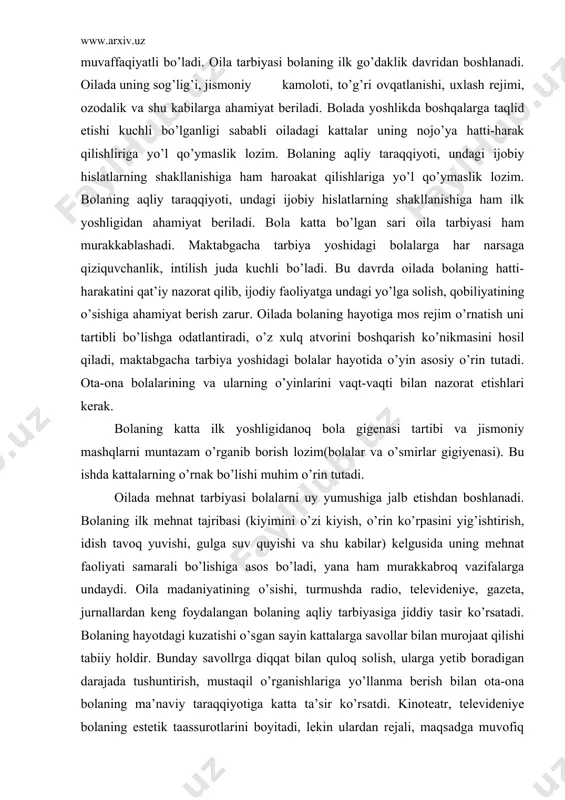 talarning o’rnak bo’lishi muhim o’rin tutadi. oilada mehnat tarbiyasi bolalarni uy yumushiga jalb etishdan boshlanadi. bolaning ilk mehnat tajribasi (kiyimini o’zi kiyish, o’rin ko’rpasini yig’ishtirish, idish tavoq yuvishi, gulga suv quyishi va shu kabilar) kelgusida uning mehnat faoliyati samarali bo’lishiga asos bo’ladi, yana ham murakkabroq vazifalarga undaydi. oila madaniyatining o’sishi, turmushda radio, televideniye, gazeta, jurnallardan keng foydalangan bolaning aqliy tarbiyasiga jiddiy tasir ko’rsatadi. bolaning hayotdagi kuzatishi o’sgan sayin kattalarga savollar bilan murojaat qilishi tabiiy holdir. bunday savollrga diqqat bilan quloq solish, ularga yetib boradigan darajada tushuntirish, mustaqil o’rganishlariga yo’llanma berish bilan ota-ona bolaning ma’naviy taraqqiyotiga katta ta’sir ko’rsatdi. kinoteatr, televideniye bolaning estetik taassurotlarini boyitadi, lekin ulardan rejali, maqsadga muvofiq foydalanilgandagina yaxshi samara beradi. bolaning soatlab televizor ekrani oldida o’tirishi uning sog’lig’i va tarbiyasiga zarar yetkazadi, badiiy asarni yuzaki idrok etishga o’rgatadi. bola o’z hissiyot va fikrlarini mustaqil ijod etish-rasm solish, ashula aytish, o’ynash orqali ifodalanishiga imkon berishi muhimdir. bolaning maktabga …