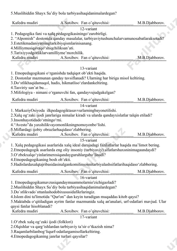 ogika manbalarining ilk yozma nusxasi qachon yozilgan? 2.markaziy osiyo xalqlarida ilk pedagogik tasavvurlar qanday vositalar yordamida bayon etilgan?. 3.estetiktarbiyaningjamiyatdatutgano‘rniqanday? 4.etnopedagogikadayosh avlod tarbiyasi mohiyati. 5.muslihiddin shayx sa’diy bola tarbiyasihaqidanimalardegan? kafedra mudiri __________ a.soxibov. fan o’qituvchisi: ___________ m.b.djabborov. 12-variant 1. pedagogika fani va xalq pedagogikasiningo‘zarobirligi. 2. “alpomish” dostonida qanday masalalar, tarbiyaviytushunchalarvamunosabatlaraksetadi? 3.estetikmadaniyatningtarkibiyqismlarinisanang. 4.milliymusiqavaqo‘shiqchiliksan’ati. 5.tarixiyyodgorliklarvamilliyme’morchilik. kafedra mudiri __________ a.soxibov. fan o’qituvchisi: ___________ m.b.djabborov. 13-variant 1. etnopedagogikani o‘rganishda tadqiqot ob’ekti haqida. 2. dostonlar mazmunan qanday tavsiflanadi? ularning har biriga misol keltiring. 3.do‘stlikhaqidamaqol, hadis, hikmatliso‘zlardankeltiring. 4.tasviriy san’at bu… 5.mifologiya - nimani o‘rganuvchi fan, qandayvujudgakelgan? kafedra mudiri __________ a.soxibov. fan o’qituvchisi: ___________ m.b.djabborov. 14-variant 1. markaziyosiyoda ilkpedagogiktasavvurlarningbayonetilishi. 2.xalq og‘zaki ijodi janrlariga nimalar kiradi va ularda qandayxislatlar talqin etiladi? 3.insonhayotidado‘stningo‘rni. 4.“avesto”da yaxshilikvayomonlikningnomoyonbo‘lishi. 5.miflardagi ijobiy obrazlarhaqidaso‘zlabbering. kafedra mudiri __________ a.soxibov. fan o’qituvchisi: ___________ m.b.djabborov. 15-variant 1. xalq pedagogikasi asarlarida xalq ideal darajadagi fazilatlarlar haqida ma’limot bering. 2.etnopedagogik asarlarda eng oliy insoniy (tarbiyaviy) sifatlarshaxsninimagaundaydi? 3.o‘zbekxalqo‘yinlarimerosiqandayguruhlargabo‘linadi? 4.etnopedagogikaning bosh ob’ekti. 5.hadislardaxalqtajribasidasinalgankomilinsonnitarbiyalashsifatlarihaqidaso‘zlabbering. …