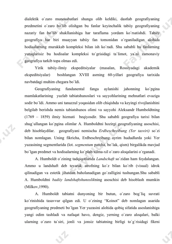 dalangan. ammo u landshaft deb tevarak atrofning ko`z bilan ko`rib (visual) idrok qilinadigan va estetik jihatdan baholanadigan go`zalligini tushungan.shu sababli a. humboldtni badiiy landshaftshunoslikning asoschisi deb hisoblash mumkin (milkov,1990). a. humboldt tabiatni dunyoning bir butun, o`zaro bog`liq suvrati ko`rinishida tasavvur qilgan edi. u o`zining “koinot” deb nomlagan asarida geografiyaning predmeti bo`lgan yer yuzasini alohida qobiq sifatida asoslanishiga yangi odim tashladi va nafaqat havo, dengiz, yerning o`zaro aloqalari, balki ularning o`zaro ta`siri, jonli va jonsiz tabiatning birligi to`g`risidagi fikrni rivojlantirdi. a. humboldt davrida tabiiyotshunoslik hozirgidek bo`linib ketmaganligi sababli u o`zining ishlarida nafaqat sayyoramizda, balki butun olamda tabiatning birligi, hodisalarning o`zaro aloqasini qayd qilgan. a. humboldtning fanga qo`shgan bebaho hizmati tabiatni hodisa va jarayonlarning o`zaro bog`liq va o`zaro taqozadagi majmuasi sifatida qarashida, ya`ni umumgeografik umumlashtirishda bolib, bu ilmiy tasavvur hozirgi davr geografiyasining nazariy asosini tashkil etadi. u, shuningdek, ayrim tabiat komponentlarini o`rganish bo`yicha tabiiy-geografik tadqiqotlarning bir qancha metodlarini ishlab chiqdi; fanga “sayyoraning …