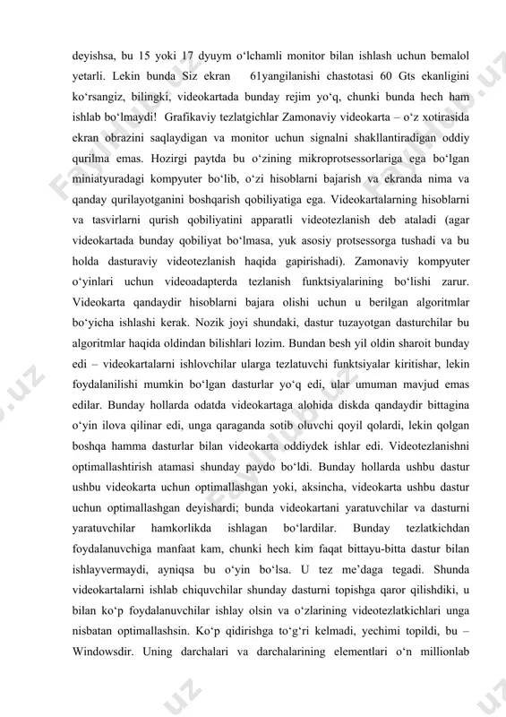 osiy protsessorga tushadi va bu holda dasturaviy videotezlanish haqida gapirishadi). zamonaviy kompyuter o‘yinlari uchun videoadapterda tezlanish funktsiyalarining bo‘lishi zarur. videokarta qandaydir hisoblarni bajara olishi uchun u berilgan algoritmlar bo‘yicha ishlashi kerak. nozik joyi shundaki, dastur tuzayotgan dasturchilar bu algoritmlar haqida oldindan bilishlari lozim. bundan besh yil oldin sharoit bunday edi – videokartalarni ishlovchilar ularga tezlatuvchi funktsiyalar kiritishar, lekin foydalanilishi mumkin bo‘lgan dasturlar yo‘q edi, ular umuman mavjud emas edilar. bunday hollarda odatda videokartaga alohida diskda qandaydir bittagina o‘yin ilova qilinar edi, unga qaraganda sotib oluvchi qoyil qolardi, lekin qolgan boshqa hamma dasturlar bilan videokarta oddiydek ishlar edi. videotezlanishni optimallashtirish atamasi shunday paydo bo‘ldi. bunday hollarda ushbu dastur ushbu videokarta uchun optimallashgan yoki, aksincha, videokarta ushbu dastur uchun optimallashgan deyishardi; bunda videokartani yaratuvchilar va dasturni yaratuvchilar hamkorlikda ishlagan bo‘lardilar. bunday tezlatkichdan foydalanuvchiga manfaat kam, chunki hech kim faqat bittayu-bitta dastur bilan ishlayvermaydi, ayniqsa bu o‘yin bo‘lsa. u tez me’daga tegadi. shunda …