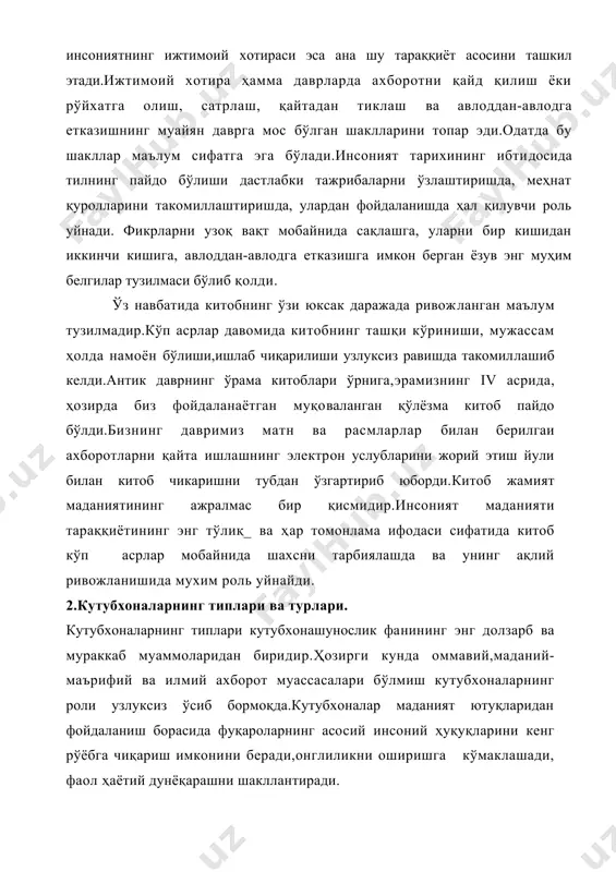 ий ва ижтимоий-маиший талаб-эхтиёжларини қондиришга қаратилган бўлиб, бутун инсоният тарихий тараққиёти жараёнида шу вазифани бажариб келди.ёзма хужжатлар кишиларнинг ўзаро фикр алмашув имкониятларини кенгайтирадиган бўлса, кутубхоналар ёзма асарлар умрини узайтириш воситаси хисобланади.бошқа ижтимоий муассасалар каби кутубхоналар хам жамиятнинг энг зарурий эхтиёжлари асосида вужудга келди ва. ривожланди.сабаби, маълумотларни кайд килиш ва узатиш воситаси сифатида ижтимоий заруратга жавоб берадиган ёзувнинг пайдо бўлиши билан энг мухим ёзувларни танлай оладиган муассасаларни вужудга келтириш эхтиёжи хам юзага келган эди. шундай қилиб, кутуб​хоналар аввал бошданок, жамиятнинг муътадил мав-жудлигини таъминлайдиган унинг ажралмас бир кисми хисобланади. кутубхона-бу китоблар ва кишилик жамияти тарихи мажмуасидир,шу маънода у инсонпарвар муассасадир.кутубхоналарда инсоният эришган барча илмлар турли фай соҳалари бўйича китоблар тўпланган.жамият томонидан, унинг асосий ижтимоий-маиший эхдиёжларини қондириш мақсадида барпо этилган ку​тубхоналар зулматга, нодонлик ва жаҳолатга қарши курашди.у инсоният борлигининг буюк хужжатлашган гувоҳи сифатида яшамокда.шу сабабдан унга зарурат сезган ҳар бир киши ундан фойдалана олиши ҳамда кутубхоналар ҳамма учун оммабоп бўлиши зарур. кутубхона типлари …