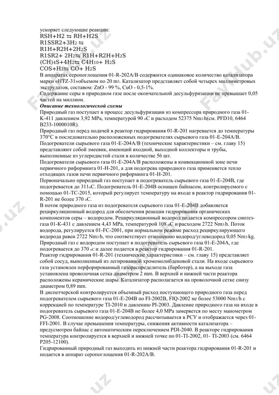 ульфуризации; 4.1.2 процесс риформинга; 4.1.3 процесс конверсии и монооксида углерода; 4.1.4 процесс удаления двуокиси углерода; 4.1.5 процесс метанирования; 4.1.6 процесс синтеза аммиака; 4.1.7 процесс восстановления аммиака и водорода; 4.1.8 вспомогательные (сопутствующие) технологические процессы. 4.1.1 процесс десульфуризации описание технологического процесса процесс десульфуризации предназначен для удаления серосодержащих веществ из природного газа в целях исключения загрязнения катализатора риформинга в печи первичного риформинга 01-н-201 и катализатора с низко температурным сдвигом в низкотемпературном конвертере со 01-r-205. процесс очистки серосодержащих веществ – h2s и органические соединения серы, (десульфуризация) проводится в два этапа: - гидрирование органических соединений серы в сероводород; - поглощение сероводорода. гидрирование органических соединений серы в сероводород гидрирование соединений серы в h2s осуществляется в реакторе гидрирования 01-r-201. в реакторе гидрирования 01-r-201 применяется катализатор гидрирования марки «тк-261», на основе никель-молибдена, который ускоряет следующие реакции: rsh+h2 ⇆ rh+h2s r1ssr2+3h2 ⇆ r1h+r2h+2h2s r1sr2+ 2h2⇆ r1h+r2h+h2s (ch)4s+4h2⇆ c4h10+ h2s cos+h2⇆ co+ h2s в аппаратах серопоглощения 01-r-202a/b содержится одинаковое количество …