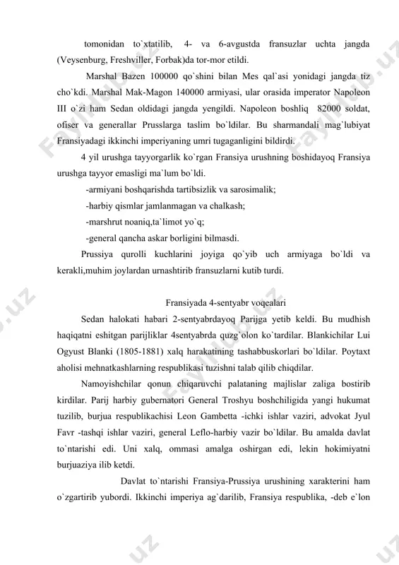 hlar vaziri, general leflo-harbiy vazir bo`ldilar. bu amalda davlat to`ntarishi edi. uni xalq, ommasi amalga oshirgan edi, lekin hokimiyatni burjuaziya ilib ketdi. davlat to`ntarishi fransiya-prussiya urushining xarakterini ham o`zgartirib yubordi. ikkinchi imperiya ag`darilib, fransiya respublika, -deb e`lon qilingach, germanlarning birlashishiga qarshilik qilmay quydi, urush endi fransiya uchun adolatli kurashga aylandi. sedan halokatidan keyin dastlabki kunlardanoq prussiyaning yunkerlar va german yuqori tabaqalari qo`llagan hukmron doiralari urushni davom ettirishga va fransiyadan hech bo`lmaganda, elzas va lotaringiyani bosib olishga intilar, urush endi germaniya uchun istilochilik urushiga aylangan edi. fransiyaning taslim bo`lishi urush oqibatlari 19-sentyabrda 320000 kishilik pruss armiyasi parijni qamal qildilar. muvaqqat hukumat mudofaani tashkil qilolmadi. 173000 askar,yetarli qurol-yarog` va o`q-dorisi bo`lgan fransuz armiyasi yorib o`tishga ham harakat qilmay dushmanga taslim bo`ldi. hukumat xiyonat yo`lidan bordi. masalan, jyul favr sulh so`rab bismark bilan uchrashdi. bu habar xalqqa yetib bordi. ularning taslimchilik siyosatidan parijliklar voqif bo`ldilar. 31-oktyabr poytaxt aholisi o.blanki, delekruz va boshqa sotsialistlar …