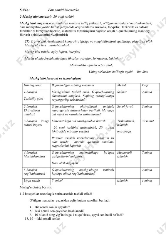 ut 3-bosqich yangi mavzu bayoni matematikaga oid savol-javob o’tkazish. 20 soni tarkibini tushuntirish, 20 soni ishtirokida misollar yechish rasmlar asosida narsalarning sanog’ini va ular ustida ayirish, qo’shish amallari, taqqoslashni bajarish tushuntirish, izlanish musobaqa 30 minut 4-bosqich mustahkamlash o’quvchilarning matematikaga bo’lgan qiziqishlarini aniqlash. dam olish daqiqasi muammoli izlanish 7 minut 5-bosqich rag’batlantirish o’quvchilarning mashg’ulotga ishtiroki hisobga olinib rag’batlantiriladi 2 minut uyga vazifa 7- misol izlanish 1 minut mashg’ulotning borishi: 1-2 bosqichlar texnologik xarita asosida tashkil etiladi o’tilgan mavzular yuzasidan aqliy hujum savollari beriladi. 4. bir xonali sonlar qaysilar? 5. ikki xonali son qaysidan boshlanadi? 6. 10 bilan 5 ning yig’indisiga 1 ni qo’shsak, qaysi son hosil bo’ladi? 18, 19 – ikki xonali sonlar - 15 sonidan 3 ni ayirsak, natijaga yana 5 qo’shsak necha hosil qilish mumkin? - 11 soniga 8 ni qo’shsak necha soni hosil bo’ladi? - 10 sonidan 5 ni ayirsak, necha hosil bo’ladi? iii. yangi mavzuni tushuntirish mavzu …