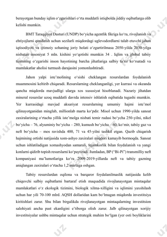 h va ehtiyojlarni qondirish uchun sezilarli miqdordagi uglevodordlarni talab etuvchi jahon iqtisodiyoti va ijtimoiy sohaning joriy holati o‘zgartirilmasa 2050-yilda 2030-yilga nisbatan insoniyat 5 mln. kishini yo‘qotishi mumkin 34 . iqlim va global tabiiy tizimning o‘zgarishi inson hayotining barcha jihatlariga salbiy ta’sir ko‘rsatadi va mamlakatlar aholisi turmush darajasini yomonlashtiradi. jahon yalpi iste’molining o‘sishi cheklangan resurslardan foydalanish muammosini keltirib chiqaradi. resurslarning cheklanganligi, yer kurrasi va okeanda qancha miqdorda mavjudligi ularga xos xususiyat hisoblanadi. nazariy jihatdan mineral resurslar uzoq muddatli davrda intensiv ishlatish oqibatida tugashi mumkin. yer kurrasidagi mavjud aksariyat resurslarning umumiy hajmi iste’mol qilinayotganidan minglab, millionlab marta ko‘pdir. misol uchun 1990-yilda sanoat zaxiralarining o‘rtacha yillik iste’molga nisbati temir rudasi bo‘ycha 250-yilni, nikel bo‘yicha – 76, alyuminiy bo‘yicha – 280, kumush bo‘yicha – 60, ko‘mir, tabiiy gaz va neft bo‘yicha – mos ravishda 400, 71 va 45-yilni tashkil etgan. qazib chiqarish hajmining ortishi natijasida xom-ashyo zaxiralari miqdori kamayib bormoqda. sanoat uchun ishlatiladigan xomashyodan …