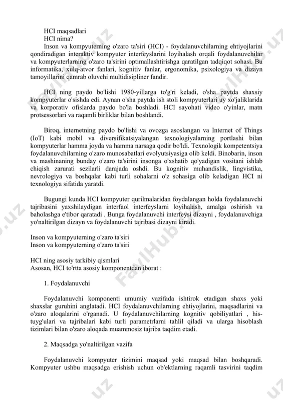 osiy tarkibiy qismlari asosan, hci to'rtta asosiy komponentdan iborat : 1. foydalanuvchi foydalanuvchi komponenti umumiy vazifada ishtirok etadigan shaxs yoki shaxslar guruhini anglatadi. hci foydalanuvchilarning ehtiyojlarini, maqsadlarini va o'zaro aloqalarini o'rganadi. u foydalanuvchilarning kognitiv qobiliyatlari , his-tuyg'ulari va tajribalari kabi turli parametrlarni tahlil qiladi va ularga hisoblash tizimlari bilan o'zaro aloqada muammosiz tajriba taqdim etadi. 2. maqsadga yo'naltirilgan vazifa foydalanuvchi kompyuter tizimini maqsad yoki maqsad bilan boshqaradi. kompyuter ushbu maqsadga erishish uchun ob'ektlarning raqamli tasvirini taqdim etadi. misol uchun, aviakompaniyani manzilga bron qilish aviatsiya veb-sayti uchun vazifa bo'lishi mumkin. maqsadga yo'naltirilgan bunday stsenariylarda foydalanuvchi tajribasini yaxshilash uchun quyidagi jihatlarni hisobga olish kerak: foydalanuvchi bajarmoqchi bo'lgan vazifaning murakkabligi raqamli ob'ekt bilan ishlash uchun zarur bo'lgan bilim va ko'nikmalar vazifani bajarish uchun zarur bo'lgan vaqt 3. interfeys interfeys foydalanuvchining umumiy o'zaro ta'sir qilish tajribasini yaxshilaydigan muhim hci komponentidir . o'zaro ta'sir turi (tegish, bosish, imo-ishora yoki ovoz), ekran o'lchamlari, displey o'lchami yoki …
