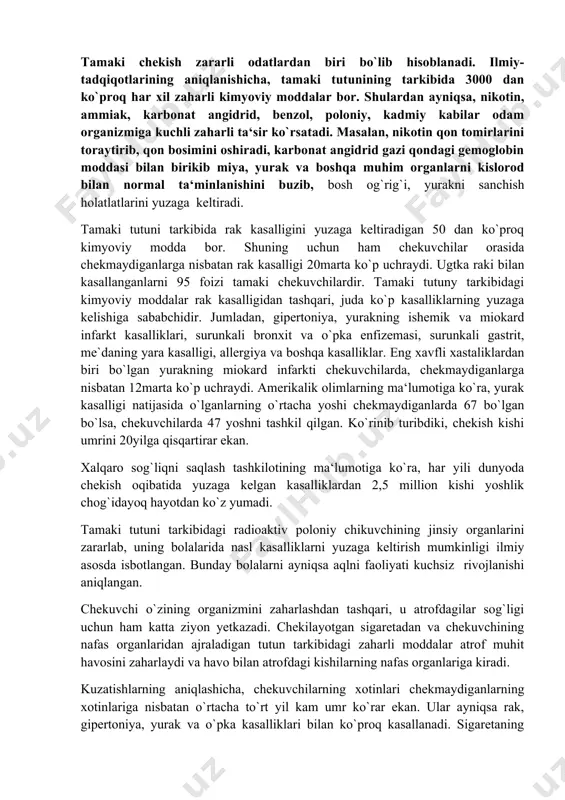 chining jinsiy organlarini zararlab, uning bolalarida nasl kasalliklarni yuzaga keltirish mumkinligi ilmiy asosda isbotlangan. bunday bolalarni ayniqsa aqlni faoliyati kuchsiz rivojlanishi aniqlangan. chekuvchi o`zining organizmini zaharlashdan tashqari, u atrofdagilar sog`ligi uchun ham katta ziyon yetkazadi. chekilayotgan sigaretadan va chekuvchining nafas organlaridan ajraladigan tutun tarkibidagi zaharli moddalar atrof muhit havosini zaharlaydi va havo bilan atrofdagi kishilarning nafas organlariga kiradi. kuzatishlarning aniqlashicha, chekuvchilarning xotinlari chekmaydiganlarning xotinlariga nisbatan o`rtacha to`rt yil kam umr ko`rar ekan. ular ayniqsa rak, gipertoniya, yurak va o`pka kasalliklari bilan ko`proq kasallanadi. sigaretaning tutunidagi zaharli moddalar ayniqsa homilador ayol organizmiga katta zarar yetkazadi. chunonchi, bu moddalar ayolning ichki sekretsiya bezlarini zaharlashi natijasida ulardan homilani normal o`sishi uchun zarur bo`lgan garmonlarning ajralishi kamayadi.bundan tashqari, homylador ayolning nafas organlariga kirgan zaharli moddalar o`ning qonga, undan esa bachadon orqali bolaning qoniga 'o`tadi va uning miyasini, yuragini, jigarini zaharlaydi.binobarin, bunday bolalar kasalmand bo`lib tug`iladilar. ularning organizmi tug`ilganda kuchsiz bo`lgani sababli turli xil kasalliklarga …