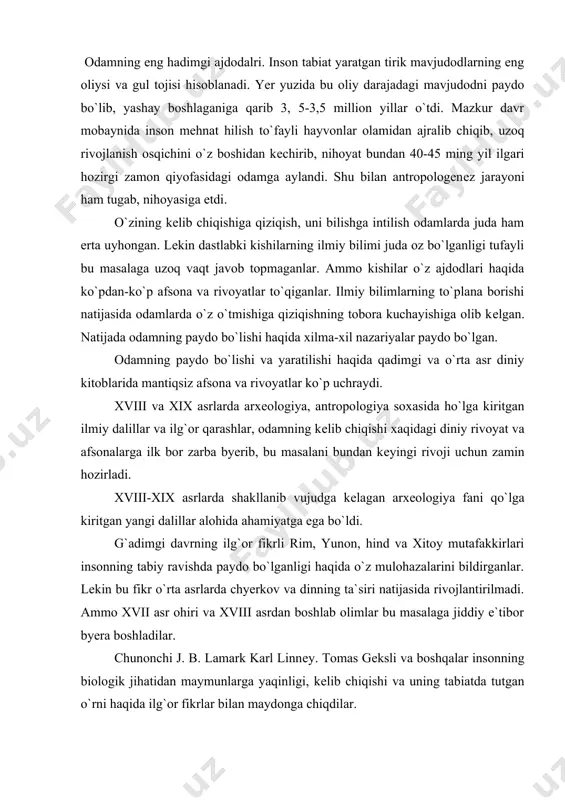 tafakkirlari insonning tabiy ravishda paydo bo`lganligi haqida o`z mulohazalarini bildirganlar. lеkin bu fikr o`rta asrlarda chyerkov va dinning ta`siri natijasida rivojlantirilmadi. ammo xvii asr ohiri va xviii asrdan boshlab olimlar bu masalaga jiddiy e`tibor byera boshladilar. chunonchi j. b. lamark karl linnеy. tomas gеksli va boshqalar insonning biologik jihatidan maymunlarga yaqinligi, kеlib chiqishi va uning tabiatda tutgan o`rni haqida ilg`or fikrlar bilan maydonga chiqdilar. bu sohada mashxur ingliz olimi, tabiatshunosi charliz darvinning xizmatlari alohida ahamiyatga egadir. ch. darvin o`zining «tabiiy tanlanish, yo`li bilan turlarning paydo bo`lishi (1859),» «odamning paydo bo`lishi va jinsiy tanlanish»,-dеgan asarlarida o`zigacha to`plangan va o`zi yiqqan matyeriallarga asoslanib o`simliklar va hayvonlarning eng oddiy turlaridan rivojlanib, oliy turlarga еtganligini isbot qilib berdi. ch. darvin odamning hayvonot olamidan kеlib chiqqanini isbot qilib byerar ekan, u odamning paydo bo`lishida tabiiy tanlanishning ahamiyatiga ortiqcha baho byerib yuborib, eng muhim sotsial sabab bo`lgan mеhnatning olamshumul ahamiyatini payqamadi. lеkin darvinning uluh hizmati shundaki …