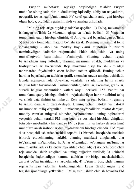afik joylashgan o'mi, hamda fv xavfi qanchalik aniqligini hisobga olgan holda, oldindan rejalashtiriladi va amalga oshuiladi. fm ning rejalariga quyidagi talablar qo'yiladi: l) to'liq, mukammal ishlangan bo'lishi; 2) mazmuni qisqa va lo'nda bo'lishl; 3) vaqt har tomonlama qat'iy hisobga olinishi; 4) aniq va real bajariladigan bo'lishi; 5) iqtisodiy tomondan maqbul bo'lishi kerak. rejaning mukammal to'liq ishlanganligi - aholi va moddiy boyliklarni muhofaza qilinishini ta'minlaydigan tadbirlar rnajmuasini ishlab chiqilishini va uning muvaffaqiyatli bajarilishini ta'rninlaydi. shuning uchun rejada bajariladigan aniq tadbirlar, ularning mazmuni, shakli, muddatlari va boshqaruvchilari ko'rsatiladi. reja mazmuni qisqa bo'lishi - rejadagi tadbirlardan foydalanish oson bo'lishi uchun qilinadi. buning uchun harnma bajariladigan tadbirlar grafik-sxemalar tarzda amalga oshiriladi. bunda sxema-xaritada obyektlar, vazifalar va ularning hajmi shartli belgilar bilan tasvirlanadi. tushuntirishlar, jadvallar, sxemalar, grafiklar, sur'atli belgilar tushuntirish xatlari orqali beriladi. 153 vaqtni har tomonlama qat'iy hisobga olinishi - rejalashtirilgan har bir tadbirni to'liq va sifatli bajarilishini ta'rninlaydi. reja aniq va real bo'lishi …