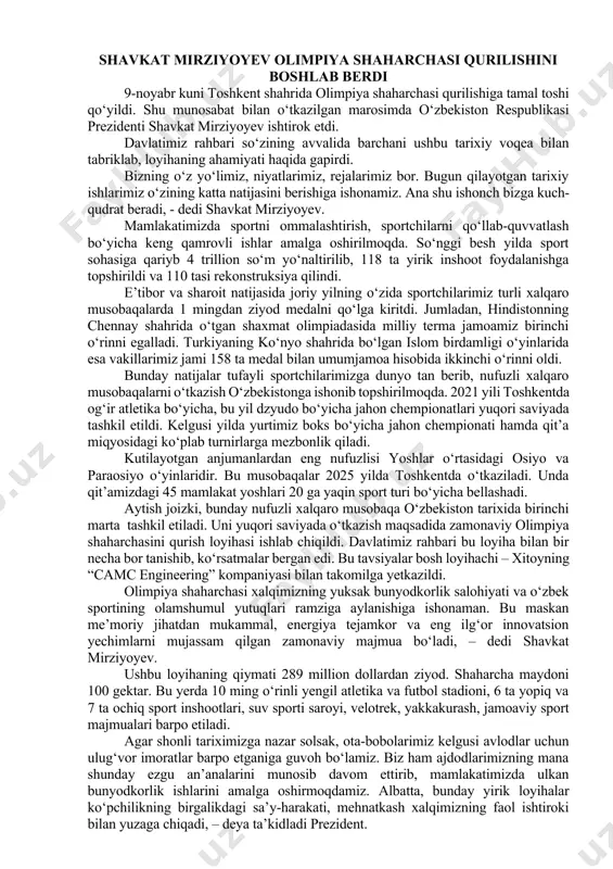 o‘zbekiston hududlarining sankt-peterburg shahri bilan o‘zaro manfaatli hamkorligi bo‘yicha “yo‘l xaritasi”ni tayyorlash va qabul qilishga kelishib olindi. shavkat mirziyoyev olimpiya shaharchasi qurilishini boshlab berdi 9-noyabr kuni toshkent shahrida olimpiya shaharchasi qurilishiga tamal toshi qo‘yildi. shu munosabat bilan o‘tkazilgan marosimda o‘zbekiston respublikasi prezidenti shavkat mirziyoyev ishtirok etdi. davlatimiz rahbari so‘zining avvalida barchani ushbu tarixiy voqea bilan tabriklab, loyihaning ahamiyati haqida gapirdi. bizning o‘z yo‘limiz, niyatlarimiz, rejalarimiz bor. bugun qilayotgan tarixiy ishlarimiz o‘zining katta natijasini berishiga ishonamiz. ana shu ishonch bizga kuch-qudrat beradi, - dedi shavkat mirziyoyev. mamlakatimizda sportni ommalashtirish, sportchilarni qo‘llab-quvvatlash bo‘yicha keng qamrovli ishlar amalga oshirilmoqda. so‘nggi besh yilda sport sohasiga qariyb 4 trillion so‘m yo‘naltirilib, 118 ta yirik inshoot foydalanishga topshirildi va 110 tasi rekonstruksiya qilindi. e’tibor va sharoit natijasida joriy yilning o‘zida sportchilarimiz turli xalqaro musobaqalarda 1 mingdan ziyod medalni qo‘lga kiritdi. jumladan, hindistonning chennay shahrida o‘tgan shaxmat olimpiadasida milliy terma jamoamiz birinchi o‘rinni egalladi. turkiyaning ko‘nyo shahrida …