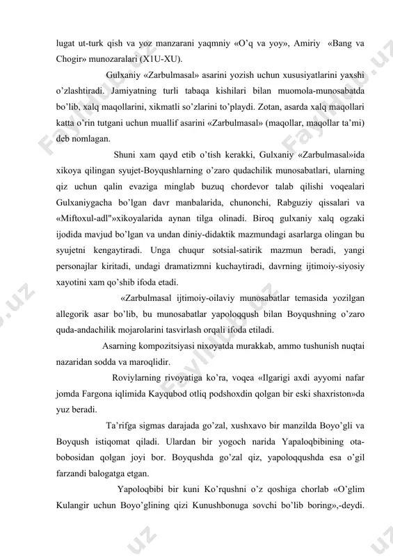munosabati bevosita emas, balki jonivorlar, qushlar va shunga o’xshash allegorik obrazlarning tasviri orqali ifodalanadi. (traditsiya= fuzuliy «bangu boda») ildizlari «devon» lugat ut-turk qish va yoz manzarani yaqmniy «o’q va yoy», amiriy «bang va chogir» munozaralari (x1u-xu). gulxaniy «zarbulmasal» asarini yozish uchun xususiyatlarini yaxshi o’zlashtiradi. jamiyatning turli tabaqa kishilari bilan muomola-munosabatda bo’lib, xalq maqollarini, xikmatli so’zlarini to’playdi. zotan, asarda xalq maqollari katta o’rin tutgani uchun muallif asarini «zarbulmasal» (maqollar, maqollar ta’mi) deb nomlagan. shuni xam qayd etib o’tish kerakki, gulxaniy «zarbulmasal»ida xikoya qilingan syujet-boyqushlarning o’zaro qudachilik munosabatlari, ularning qiz uchun qalin evaziga minglab buzuq chordevor talab qilishi voqealari gulxaniygacha bo’lgan davr manbalarida, chunonchi, rabguziy qissalari va «miftoxul-adl"»xikoyalarida aynan tilga olinadi. biroq gulxaniy xalq ogzaki ijodida mavjud bo’lgan va undan diniy-didaktik mazmundagi asarlarga olingan bu syujetni kengaytiradi. unga chuqur sotsial-satirik mazmun beradi, yangi personajlar kiritadi, undagi dramatizmni kuchaytiradi, davrning ijtimoiy-siyosiy xayotini xam qo’shib ifoda etadi. «zarbulmasal ijtimoiy-oilaviy munosabatlar temasida yozilgan allegorik asar …