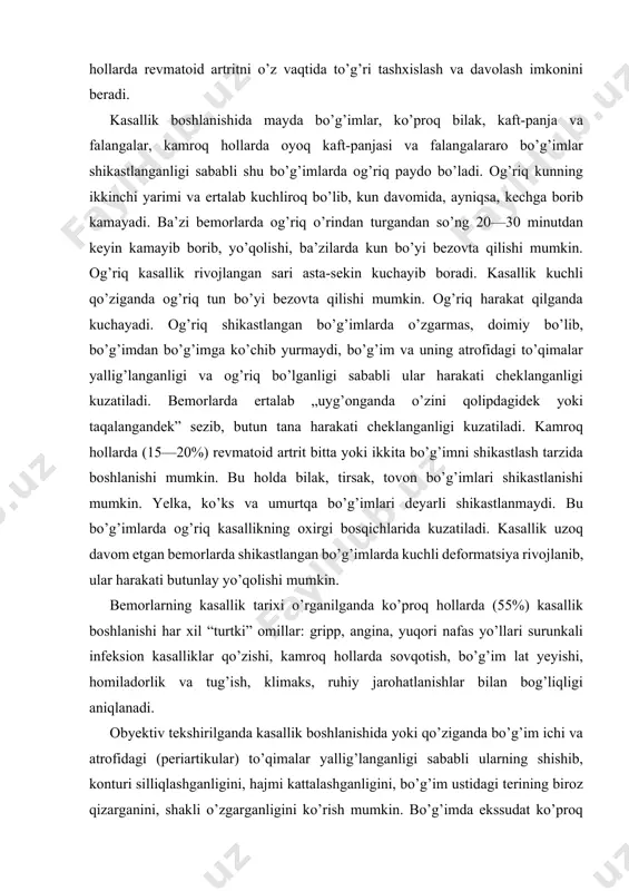 ni, shakli o’zgarganligini ko’rish mumkin. bo’g’imda ekssudat ko’proq bo’lsa, paypaslaganda fluktuatsiya ham aniqlanishi mumkin. qo’l va oyoq panjalari mayda bo’g’imlari simmetrik ravishda shikastlanadi. yallig’lanish ko’proq qo’l va oyoq kaftlari ii va iii bo’g’imlarida, kaft-panja, bilak bo’g’imlarida kuzatiladi. distal falangalararo, i va v barmoqlar kaft-panja bo’g’imlari revmatoid artritda shikastlanmaydi („mustasno“ bo’g’imlar), bo’g’imlardagi ekssudativ o’zgarishlarga proliferativ o’zgarishlar qo’shilganda ular shakli o’ziga xos ravishda o’zgaradi, deformatsiyalanadi. kasallikning rivojlangan bosqichida panja bo’g’imlaridagi o’zgarishlar o’ziga xos bo’lib, ba’zida uni „tashrif kartochkasi“ deb ham aytiladi. ba’zi bemorlarda kaftlar shakli haddan tashqari o’zgarib ketganligi kuzatiladi. qolgan bo’g’imlardagi o’zgarishlar revmatoid artritdan boshqa kasalliklardagi kabi bo’ladi. shu sababli bo’g’imlar faoliyati cheklanib, hatto yo’qolishi mumkin va bemorlar oddiy ehtiyojlarini ham bajarolmay qolib, qo’lida biror narsa tuta olmaydi, kiyimlarini kiya olmaydi, sochini tarolmaydi va juda qiynaladi. bo’g’imlardagi yallig’lanish jarayoni qayta-qayta qo’zib, undagi o’zgarishlar vaqt o’tgan sari kuchayib, kasallik har gal qaytalaganda yangi va yangi bo’g’imlar shikastlana boradi. revmatoid artrit rivojlanishi autoimmun …