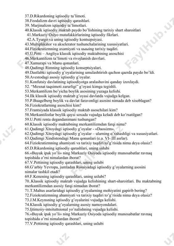 qtisodiy g’oyalar - yusuf xos xojib. 26.ekonometrikaning xozirgi zamon asosiy yo’nalishlari. 27. d.rikardoning iqtisodiy qarashlari, uning uslubi 28.a.smitning iqtisodiy ta’limotlari. 29.ix- xi asrlarda o’rta osiyodagi iqtisodiy g’oyalar - forobiy (838-950) 30.merkantilizm iqtisodiy ta’limotlari. 31.j.m.keynsning iqtisodiy g’oyalarini vujudga kelishi. 32.klassik iqtisodiy g’oyalarning asosiy namoyondalari. 33.ijtimoiiy-intsituttsional yo’nalishning vujudga kelishi. 34.iqtisodiy tadqiqotlarda sotsialistik yo’nalish. 35.keynschilik, yangi keynschilik tarixiy shart-sharoitlari . 36.germaniyaning iqtisodiy rivojlanishi xususiyatlari. 37.d.rikardoning iqtisodiy ta’limoti. 38.feodalizm davri iqtisodiy qarashlari. 39. marjinalizm iqtisodiy ta’limotlari. 40.klassik iqtisodiy maktab paydo bo’lishining tarixiy shart sharoitlari 41.markaziy osiyo mutafakkirlarining iqtisodiy fikrlari. 42.a.tyurgo va uning iqtisodiy kontsepsiyasi. 43.multiplikator va akselerator tushunchalarining xususiyatlari. 44.fiziokratizmning axamiyati va uыыing tarixiy taqdiri. 45.u.petti – angliya klassik iqtisodiy maktabining asoschisi 46.merkantilizm ta’limoti va rivojlanish davrlari. 47.xamurapi va manu qonunlari. 48.qadimgi rimning iqtisodiy konseptsiyalari. 49.dastlabki iqtisodiy g’oyalarining umulashtirish qachon qaerda paydo bo’ldi. 50.avestodagi asosiy iqtisodiy g’oyalar. 51.konfutsiy davlatining iqtisodiyotga aralashuvini qanday izoxlaydi. 52. “mexnat taqsimoti zarurligi” g’oyasi kimga tegishli. 53.merkantilizm bo’yicha boylik asosining …