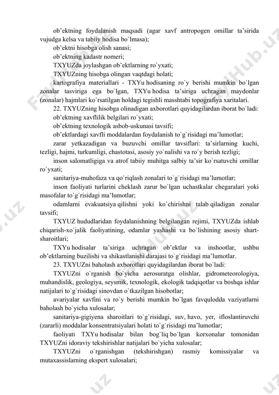 taqdim еtilishi uchun javob beradi. 13. har qaysi txyuz uchun o`zbekiston respublikasi sanoat xavfsizligi davlat qo`mitasi bilan kelishgan holda belgilangan namunadagi kadastr pasporti rasmiylashtiriladi va tasdiqlanadi. 14. quyidagilar ob’ektning kadastr pasportini tuzish uchun boshlang`ich ma’lumotlar hisoblanadi: o`z kuzatishlari, o`lchashlari va tadqiqotlari natijalari bo`yicha olinadigan ma’lumotlar; sanitariya-texnika pasportlari, sanoat xavfsizligi deklaratsiyasi, ishlab chiqarish-texnika, konstruktorlik, texnologik, foydalanish hujjatlari; txyuz to`g`risida korxonalar, tashkilotlar va boshqa rasmiy manbalardan olinadigan axborotlar. 15. kadastr pasportlarini ishlab chiqqan vakolatli organlar 5 kun muddatda ularning nusxalaridan bir nusxadan: txyuz bkmga; txyuz bkmning tegishli mintaqaviy bo`linmasiga; txyuz kmga; txyuz kmning tegishli mintaqaviy bo`linmasiga taqdim еtadi. 16. txyuz bkm va txyuzdk km vakolati bo`yicha kadastr pasportlarini tekshiradi hamda tegishli ro`yxatdan o`tkazish axborotlarini va boshqa asosiy axborotlarni kadastr daftariga yozib qo`yadi. 17. txyuz bkm har yili dkyatga kiritish uchun hisobot yilidan keyingi yilning 1 martigacha "ergeodezkadastr" davlat qo`mitasiga zarur kadastr axborotlarini taqdim еtadi. kadastr ma’lumotlarini taqdim еtish shakli va ularning hajmi …