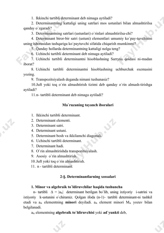 i? 3. determinantning satrlari (ustunlari) o`rinlari almashtirilsa-chi? 4. determinant biror-bir satri (ustuni) elementlari umumiy ko`pay-tuvchisini uning ishorasidan tashqariga ko`paytuvchi sifatida chiqarish mumkinmi? 5. qanday hollarda determinantning kattaligi nolga teng? 6. uchinchi tartibli determinant deb nimaga aytiladi? 7. uchinchi tartibli determinantni hisoblashning sarryus qoidasi ni-madan iborat? 8. uchinchi tartibli determinantni hisoblashning uchburchak sxemasini yozing. 9. transpozitsiyalash deganda nimani tushunasiz? 10. juft yoki toq o`rin almashtirish tizimi deb qanday o`rin almash-tirishga aytiladi? 11. n- tartibli determinant deb nimaga aytiladi? ma`ruzaning tayanch iboralari 1. ikkinchi tartibli determinant. 2. determinant elementi. 3. determinant satri. 4. determinant ustuni. 5. determinant bosh va ikkilamchi diagonali. 6. uchinchi tartibli determinant. 7. determinant hadi. 8. o`rin almashtirishda transpozitsiyalash. 9. asosiy o`rin almashtirish. 10. juft yoki toq o`rin almashtirish. 11. n - tartibli determinant. 2-§. determinantlarning xossalari 1. minor va algebraik to`ldiruvchilar haqida tushuncha n- tartibli δ = |aik| determinant berilgan bo`lib, uning ixtiyoriy i-satrini va ixtiyoriy k-ustunini o`chiramiz. …