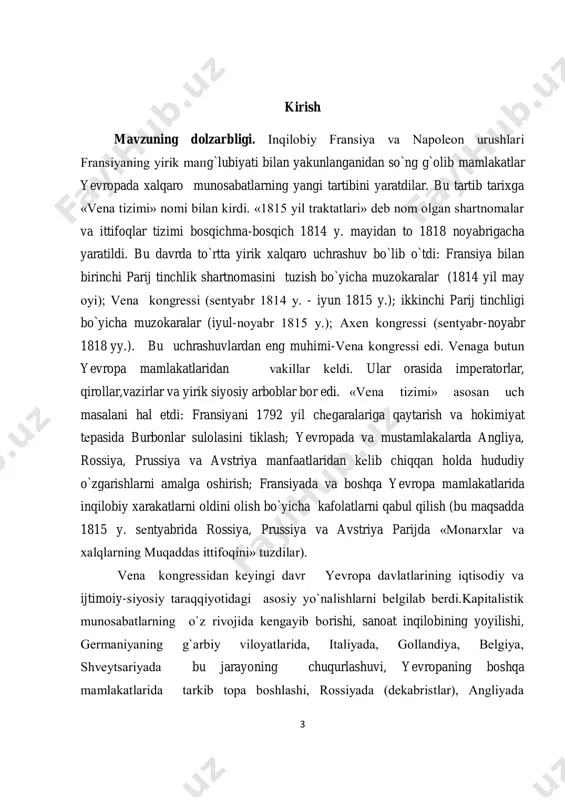 ini oldik. bitiruv malakaviy ishning maqsad va vazifalari. ijtimoiy- iqtisodiy hayotga xix asrdagi jarayonlar- bozor iqtisodiyotining tarkib topishi, rivojlanishi, sanoat inqilobininng ro’y berishi, burjua inqiloblarining yеtilishi va amalga oshishi, ijtimoiy harakatlarning bo`lib o`tishi, erishilgan natijalar, «muqaddas ittifoq»ning taqdiri, monarxiyalarning o`z umrlarini «uzaytirish» yo`lida qilgan ishlarini o`rganib chiqishga intildik. 5 bitiruv malakaviy ishning o`rganilish darajasi. bitiruv malakaviy ishimizga oid biz bir qator matеriallarni, adabiyotlarni ko`rib, o`rganib chiqdik. xalqaro munosabatlar tarixini, g`arbiy yevropaning vеna kongrеssidan kеyingi davrini yoritgan asarlar sirasiga biz i.p. dеmеntyеvning «некоторые проблемы истории нового и новейшего времени.» ( л.: 1990), «дипломатический словарь»( в 3-х т. м.:1985 ), i.n. alеksеyеvning «венский конгресс в судьбе народов европы».( м.: 1998) , «история россии», (орлов с.с и др. м.: 2010) n.t. vasilyеvning «история развития общественного движения в центральной европе» (.м.:1998 ), « история франции» ( в 3-х томах. м.: 1973-1975. )т 2,3 , «восточный вопрос и центральные державы.1825-1850 гг» ( м.: 1999) «история …