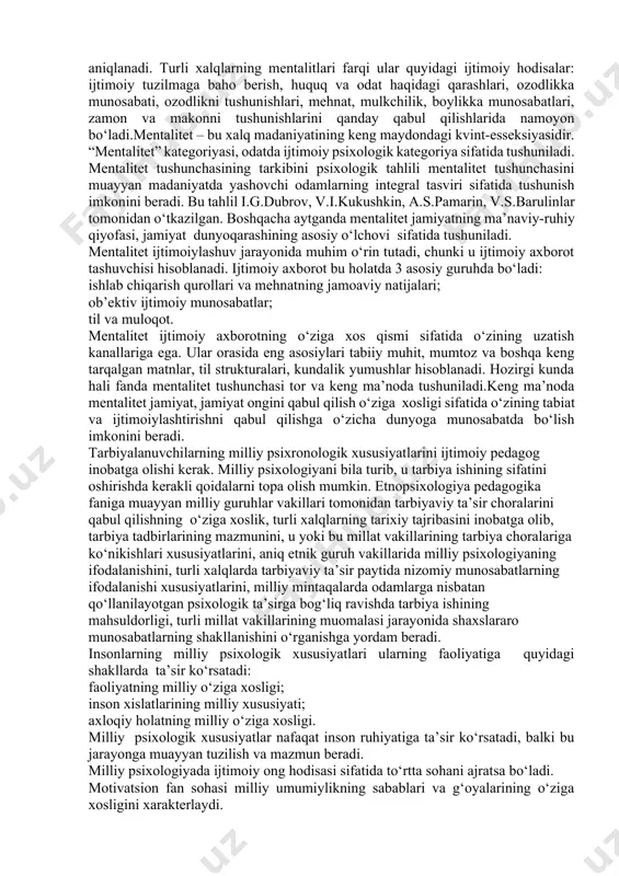madaniy sohadagi shakllanishi, bolaning axloqiy steriotiplarni o‘zlashtirishi davomida paydo bo‘ladi. etnosning muhim hususiyatlaridan biri etnik o‘z-o‘zini anglashning mavjudligidir. etnosni boshqa etnoslardan ajratib turuvchi xususiyatlarga (til, qadriyat, me’yor, din, ilmiy xarakter, san’at) asosan shu etnosning a’zosi deb hisoblanadigan kishilarning mavjudligi bo‘yicha aniqlasa bo‘ladi. etnos insonlarning ijtimoiy-pedagogik birligi sifatida har bir inson uchun muhim vazifalarni bajarishi mumkin: himoya qilish, nafaqat ijtimoiy, balki jismoniy o‘zini his qilishi uchun. etnik jamiyat vaqtda muqimdir, uning tarkibi barqarordir. inson etnik maqomga ega va uni etnosdan ajratib bo‘lmaydi. shu xususiyatlar uchun etnos inson uchun qo‘llab-quvvatlash guruhi hisoblanadi. etnosning shaxsiy, ijtimoiy, faoliyat darajalaridagi xususiyatlari etnopsixologiya orqali ifodalanadi. etnopsixologiya o‘z ichiga milliy hissiyat va kayfiyat, milliy madaniyat va mo‘ljal, milliy an’analarni oladi. so‘ngi paytlarda etnopsixologiyada “milliy xarakter” tushunchasi kam ishlatilmoqda. etnik guruhlarning psixologik xususiyatlarini ifodalash uchun esa mentallik va mentalitet tushunchalari qo‘llanilmoqda. mentallik insonning olam, o‘zining bu olamda tutgan o‘rni haqidagi tasavvurlari asosida yetgan obrazlar tizimidir, ya’ni mentallik etnik …