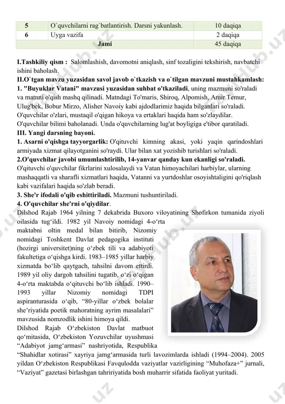 javob o`tkazish va o`tilgan mavzuni mustahkamlash: 1. "buyuklar vatani" mavzusi yuzasidan suhbat o'tkaziladi, uning mazmuni so'raladi va matnni o'qish mashq qilinadi. matndagi to'maris, shiroq, alpomish, amir temur, ulug'bek, bobur mirzo, alisher navoiy kabi ajdodlarimiz haqida bilganlari so'raladi. o'quvchilar o'zlari, mustaqil o'qigan hikoya va ertaklari haqida ham so'zlaydilar. o'quvchilar bilimi baholanadi. unda o'quvchilarning lug'at boyligiga e'tibor qaratiladi. iii. yangi darsning bayoni. 1. asarni o'qishga tayyorgarlik: o'qituvchi kimning akasi, yoki yaqin qarindoshlari armiyada xizmat qilayotganini so'raydi. ular bilan xat yozishib turishlari so'raladi. 2.o'quvchilar javobi umumlashtirilib, 14-yanvar qanday kun ekanligi so'raladi. o'qituvchi o'quvchilar fikrlarini xulosalaydi va vatan himoyachilari harbiylar, ularning mashaqqatli va sharafli xizmatlari haqida, vatanni va yurtdoshlar osoyishtaligini qo'riqlash kabi vazifalari haqida so'zlab beradi. 3. she'r ifodali o'qib eshittiriladi. mazmuni tushuntiriladi. 4. o'quvchilar she'rni o'qiydilar. dilshod rajab 1964 yilning 7 dekabrida buxoro viloyatining shofirkon tumanida ziyoli oilasida tugʻildi. 1982 yil navoiy nomidagi 4-oʻrta maktabni oltin medal bilan bitirib, nizomiy nomidagi toshkent davlat …