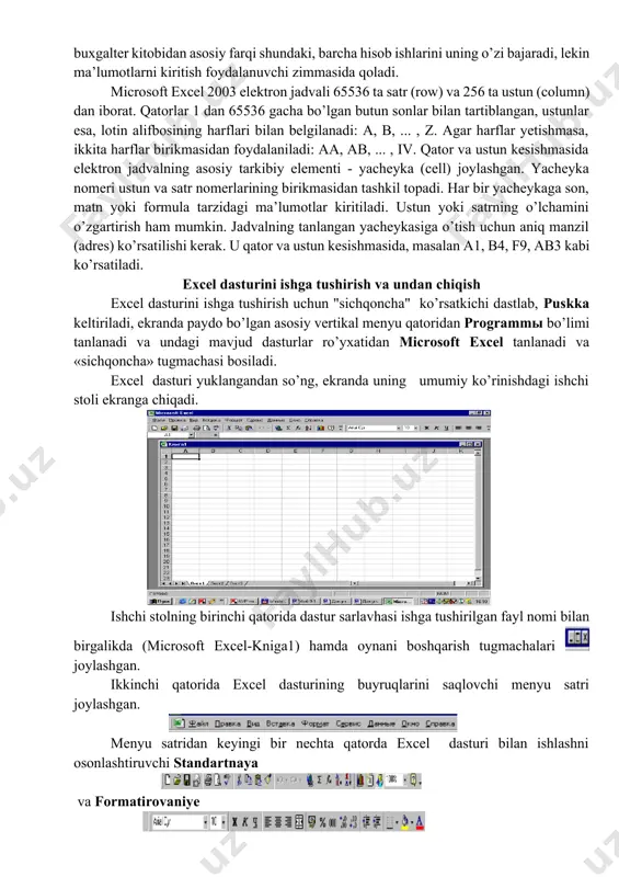 da ancha takomillashgan elektron jadvallar qo’llanilmoqda, xususan microsoft excel. excel microsoft office paketi tarkibidagi dastur bo’lib, u windows operasion qobiq dasturi boshqaruvida ishlovchi hamda ma’lumotli elektron jadvallarni tayyorlash va qayta ishlashga mo’ljallangan. excelda tayyorlangan har bir hujjat (ma’lumotli jadval) ixtiyoriy nom va .xls kengaytmadan iborat fayl bo’ladi. excel atamasida bunday fayl “ish kitobi” (workbook) deb yuritiladi. microsoft excelning asosiy ish maydoni - bu “ish kitobi” bo’lib, u bir yoki bir nechta ish varaqlaridan iborat. ish varag’ida buxgalter (hisobchi) kitobi kabi, sonlar, matnlar, arifmetik ifodalar, hisoblar qator va ustunlarda joylashgan bo’ladi. excel ning buxgalter kitobidan asosiy farqi shundaki, barcha hisob ishlarini uning o’zi bajaradi, lekin ma’lumotlarni kiritish foydalanuvchi zimmasida qoladi. microsoft excel 2003 elektron jadvali 65536 ta satr (row) va 256 ta ustun (column) dan iborat. qatorlar 1 dan 65536 gacha bo’lgan butun sonlar bilan tartiblangan, ustunlar esa, lotin alifbosining harflari bilan belgilanadi: a, b, ... , z. agar harflar yetishmasa, …