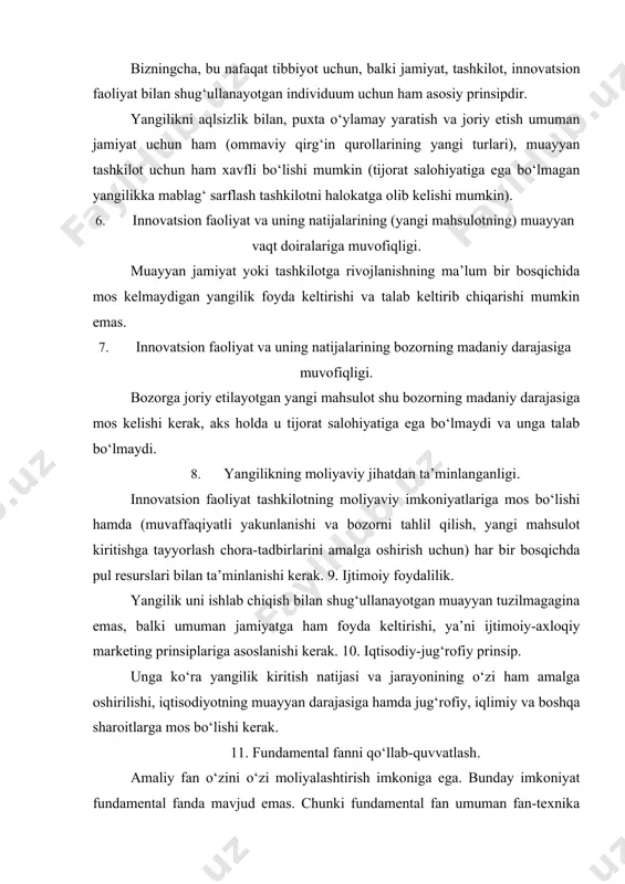 ga hamda jug‘rofiy, iqlimiy va boshqa sharoitlarga mos bo‘lishi kerak. 11. fundamental fanni qo‘llab-quvvatlash. amaliy fan o‘zini o‘zi moliyalashtirish imkoniga ega. bunday imkoniyat fundamental fanda mavjud emas. chunki fundamental fan umuman fan-texnika taraqqiyoti uchun asos hisoblanadi. davlat organlari va innovatsion faoliyat bilan shug‘ullanayotgan tadbirkorlik tuzilmalarining vazifasi ushbu faoliyatning moddiy asosi bo‘lgan fundamental fanni qo‘llab-quvvatlashdan iborat. 12. innovatsion faoliyatning himoyalanganligi. бу принцип инновацион фаолият соҳасида ишлаётган ташкилотларнинг муаллифлик ҳуқуқлари ва манфаатларини ҳимоялаш учун қонунлар ва бошқа норматив-ҳуқуқий ҳужжатларнинг қабул қилиниши ва амал қилишини билдиради. 13. qaytma aloqani yo‘lga qo‘yish (tashkil qilish). yangilik kiritish jarayoni bozorda yangi mahsulotning paydo bo‘lishi bilan yakunlanadi. bu hol hayotiy (muhim) siklning muayyan bosqichida keyingi yangi mahsulot (g‘oya) yaratish ehtiyojini keltirib chiqarishi va bu jarayon uchun moliyaviy imkoniyat berishi kerak. 14. kadrlar bo‘yicha muvofiqlik (kadrlarning muvofiqligi). yangilik kiritish jarayonini muvaffaqiyatli amalga oshirish uchun tashkilot yangilik yarata oladigan va buni istaydigan kadrlarga ega bo‘lishi kerak. 15. raqobatbardoshlik. yangilik …