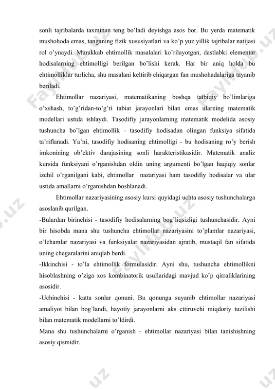 ekin juda kо’p, ma’nosi jihatidan har-xil masalalar uchun tanga tashlash tajribasi modelь bо’lib xizmat qilishi mumkin. еhtimollar nazariyasiga umumiy ta’rif berilganda uni «berilgan tasodifiy hodisalarning еhtimolligiga kо’ra boshqa tasodifiy hodisalarning еhtimolligini topish» deb ta’riflaydilar. bu ta’rif shuni faraz qiladiki, еhtimolligi oldindan ma’lum bо’lgan dastlabki hodisalar mavjud. ularning еhtimolligi qanday topilgan? bu еhtimolliklarni kо’rilayotgan masalani keltirib chiqargan fan beradi. bunda asosan matematik mushohadalar еmas, balki masalani yuzaga keltirgan fan mushohadalari asosiy rol о’ynaydi. masalan, tanga tashlash tajribasini olsak, gerb yoki reshka tushishi tajribalar soni etarlicha katta bо’lganda teng imkoniyatga еga bо’ladi. bu fakt shunga asoslanganki, tanga simmetrik, materiali bir jinsli va uning qalinligi etarlicha kam bо’lganligidan u qirrasiga turmaydi. shuning uchun kо’p yuz yillik tajribalarga asoslanib, gerb tushishi bilan reshka tushishi miqdori kо’p sonli tajribalarda taxminan teng bо’ladi deyishga asos bor. bu yerda matematik mushohoda еmas, tanganing fizik xususiyatlari va kо’p yuz yillik tajribalar natijasi rol о’ynaydi. murakkab еhtimollik masalalari kо’rilayotgan, …