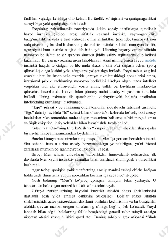 va psixopatologiyasi; · shaxsdagi buzilishlarning davolash metodi; · insonning anglashilmagan fikr va tuy-g‘ularini o‘rganish metodi. psixologiyada shaxsning himoya mexanizmlar to‘g‘risidagi qarashlarning tub ildizi z.freydning shaxs nazariyasi borasidagi izlanishlariga borib taqaladi. freydning psixodinamik konsepsiyasiga ko‘ra shaxs tuzilmasi va himoya mexanizmlari ma’lum tizimlashtirilgan. z.freyd bo‘yicha shaxs tuzilmasi uchta tarkibiy komponentlardan iborat: “id” sohasi − bu shaxsning instinktli jihati bo‘lib, unda shaxsning eng kuchli instinktlari o‘rin olgan. ular shaxs xulq-atvorini to‘g‘ri va chet yo‘llar bilan aniqlash va namoyon bo‘lishini ifodalaydi. “id” sohasi vazifalarini qoniqish tamoyiliga asosan bajaradi. z.freydning psixoanalitik nazariyasida qayd etishicha, psixik jarayonlar qoniqish tamoyiliga ko‘ra avtomatik tarzda boshqarilar ekan. hech qondirilmaganlik ichki ruhiy zo‘riqishni keltirib chiqaradi. o‘z navbatida u psixik faollikni vujudga kelishiga olib keladi. bu faollik zo‘riqishni va qoniqmaganlikni susayishiga yoki qoniqishga olib keladi. freydning psixodinamik nazariyasida ikkita asosiy instiktlarga ajratiladi: hayot instinkti (libido, eros) sifatida seksual instinkt; vayrongarchilik, buzg‘unchilik sifatida e’tirof etiluvchi o‘lim instinktlari (mortido, tanatos). inson xulq-atvorining bu …