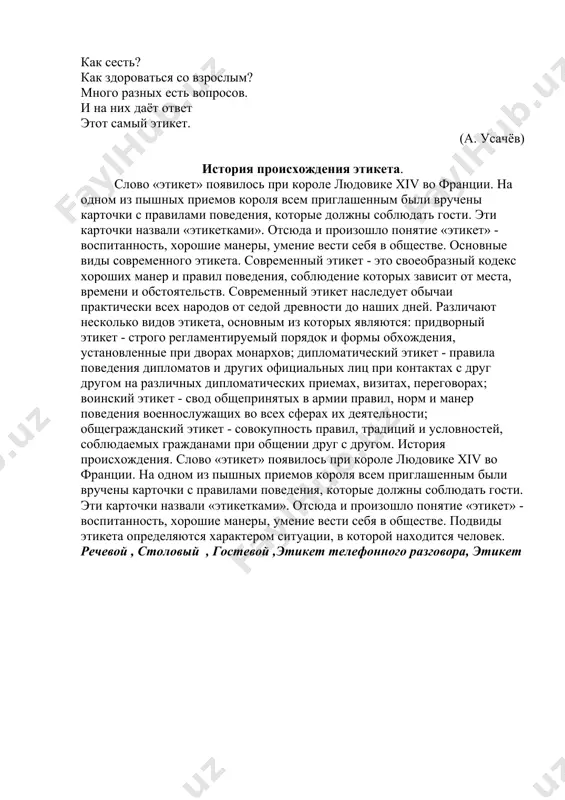 циальных лиц, и общегражданский этикет, соблюдаемый гражданами при общении. задание 4. ответьте на вопросы: 1. что такое этикет? 2. что важно для каждого человека? 3. где соблюдается этикет? 4. какие разновидности этикета вы знаете? 5. какие формы этикета соблюдаются в вашей семье? задание 5. прочитайте стихотворение . что такое этикет? что такое этикет – знать должны мы с детских лет. это – нормы поведения: как ходить на день рождения? как знакомиться? как есть? как звонить? как встать? как сесть? как здороваться со взрослым? много разных есть вопросов. и на них даёт ответ этот самый этикет. (а. усачёв) история происхождения этикета. слово «этикет» появилось при короле людовике xiv во франции. на одном из пышных приемов короля всем приглашенным были вручены карточки с правилами поведения, которые должны соблюдать гости. эти карточки назвали «этикетками». отсюда и произошло понятие «этикет» - воспитанность, хорошие манеры, умение вести себя в обществе. основные виды современного этикета. современный …