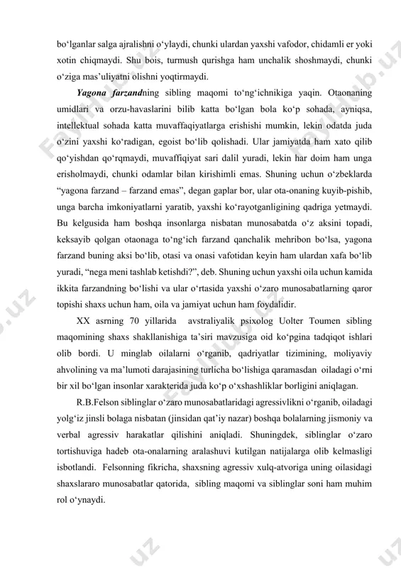 ch farzand qanchalik mehribon bo‘lsa, yagona farzand buning aksi bo‘lib, otasi va onasi vafotidan keyin ham ulardan xafa bo‘lib yuradi, “nega meni tashlab ketishdi?”, deb. shuning uchun yaxshi oila uchun kamida ikkita farzandning bo‘lishi va ular o‘rtasida yaxshi o‘zaro munosabatlarning qaror topishi shaxs uchun ham, oila va jamiyat uchun ham foydalidir. xx asrning 70 yillarida avstraliyalik psixolog uolter toumen sibling maqomining shaxs shakllanishiga ta’siri mavzusiga oid ko‘pgina tadqiqot ishlari olib bordi. u minglab oilalarni o‘rganib, qadriyatlar tizimining, moliyaviy ahvolining va ma’lumoti darajasining turlicha bo‘lishiga qaramasdan oiladagi o‘rni bir xil bo‘lgan insonlar xarakterida juda ko‘p o‘xshashliklar borligini aniqlagan. r.b.felson siblinglar o‘zaro munosabatlaridagi agressivlikni o‘rganib, oiladagi yolg‘iz jinsli bolaga nisbatan (jinsidan qat’iy nazar) boshqa bolalarning jismoniy va verbal agressiv harakatlar qilishini aniqladi. shuningdek, siblinglar o‘zaro tortishuviga hadeb ota-onalarning aralashuvi kutilgan natijalarga olib kelmasligi isbotlandi. felsonning fikricha, shaxsning agressiv xulq-atvoriga uning oilasidagi shaxslararo munosabatlar qatorida, sibling maqomi va siblinglar soni ham muhim rol …