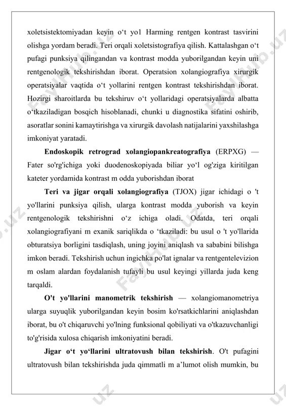 jigar orqali xolangiografiya (tjox) jigar ichidagi o 't yo'llarini punksiya qilish, ularga kontrast modda yuborish va keyin rentgenologik tekshirishni o‘z ichiga oladi. odatda, teri orqali xolangiografiyani m exanik sariqlikda o ‘tkaziladi: bu usul o 't yo'llarida obturatsiya borligini tasdiqlash, uning joyini aniqlash va sababini bilishga imkon beradi. tekshirish uchun ingichka po'lat ignalar va rentgentelevizion m oslam alardan foydalanish tufayli bu usul keyingi yillarda juda keng tarqaldi. o't yo'llarini manometrik tekshirish — xolangiomanometriya ularga suyuqlik yuborilgandan keyin bosim ko'rsatkichlarini aniqlashdan iborat, bu o't chiqaruvchi yo'lning funksional qobiliyati va o'tkazuvchanligi to'g'risida xulosa chiqarish imkoniyatini beradi. jigar o‘t yo‘llarini ultratovush bilan tekshirish. o't pufagini ultratovush bilan tekshirishda juda qimmatli m a’lumot olish mumkin, bu ularda konkrementlar yoki yangi hosil bo'lgan tuzilmalar borligini aniqlash im konini beradi. 0‘t yo‘llarining endoskopik tekshirish usullari. jarrohlik amaliyotida laparoskopiyani aksariyat jigarning o‘choqli zararlanishi, o‘t yo‘llari saratonini aniqlash maqsadlarida, shuningdek sariqlikni differensial diagnostika qilishda qo‘llanishga to‘g‘ri keladi. duodenoskopiya — …