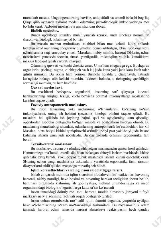 boblarning qiymatini, ekranni, signallarni ko‘radi. ushbu barcha uskunalar axborotni ko‘rsatuvchi vositalar deyiladi. zarurat tug‘ilganda operator richaglar, dastaklar, tugmalar, o‘chirgichlar va boshqa boshqaruv organlaridan foydalanadilar, bularni barchasi birgalikda boshkaruv maydonini tashkil qiladi. axborotni ko‘rsatuvchi vositalar bilan boshqaruv maydoni mashinaning axborot modeli deyiladi. u orqali operator eng murakkab sistemalarni ham boshqaradi. ergonomika fanining vazifasi shunday axborot modeli tuzishki, unda mashinaning barcha kerakli harakteristikalarini istalgan vaqtda aks ettirsin, shu bilan birga unga axborotlarni oson, tez va bexato o‘zlashtirish va boshqarish imkonini bersin. bu murakkab masala. unga operatorning havfsiz, aniq sifatli va unumli ishlashi bog‘liq. qisqa qilib aytganda axborot modeli odamning psixofiziologik imkoniyatlariga mos bo‘lishi kerak. axborot moslashuvi ana shundan iborat. biofizik moslashuv. bunda operatorga shunday muhit yaratish kerakki, unda ishchiga normal ish sharoiti va fiziologik holati mavjud bo‘lsin. bu masala mehnat muhofazasi talablari bilan mos keladi. ko‘p xollarda tsexdagi atrof muhitning chegaraviy qiymatlari qonunlashtirilgan, lekin inson organizmi uchun hamma vaqt ham qulay emas. …