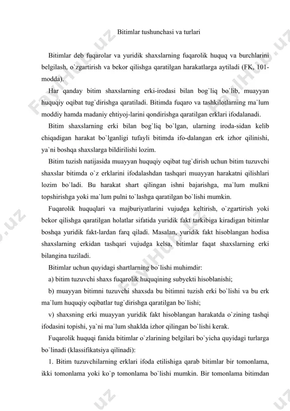 a izhor qilingan bo`lishi kerak. fuqarolik huquqi fanida bitimlar o`zlarining belgilari bo`yicha quyidagi turlarga bo`linadi (klassifikatsiya qilinadi): 1. bitim tuzuvchilarning erklari ifoda etilishiga qarab bitimlar bir tomonlama, ikki tomonlama yoki ko`p tomonlama bo`lishi mumkin. bir tomonlama bitimdan faqat bir tomonning-gina erki ifodalanadi, huquq va majburiyat faqat bir tomonning irodasi bo`yichagina vujudga keladi, o`zgaradi yoki bekor bo`ladi. bir tomonlama bitimlarga vasiyat, merosdan voz kechish, ishonch qog`ozi berish, vakolat olmasdan vakillik qilgan shaxsning hara-katlarini vakolat beruvchi ma`qullashini misol qilib ko`rsatsa bo`ladi. bir tomonlama bitim uni tuzgan shaxs uchun majburiyatlar keltirib chiqaradi. ikki tomonlama bitimlar har ikki tomonning erkiga muvofiq tuziladi. bunday bitimlar – shartnomalardir. ikki tomonlama bitimga, oldi-sotdi, mulk ijarasi, sug`urta va boshqa shartnomalar kiradi. ko`p tomonlama bitimlarda uch va undan ortiq shaxslarning erklari ifodalanadi. ko`p tomonlama bitimga oddiy shirkat (birgalikdagi faoliyat) shartnomasi misol bo`ladi. ko`p tomonlama bitimlar ham ikki tomonlama bitimlar singari o`zaro kelishuvlar, ya`ni shartnomalardir. xulosa qilib aytganda, har qanday …
