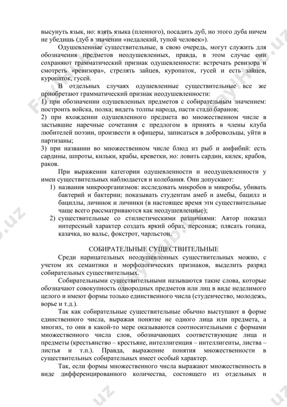 рамматическое различие одушевленности и неодушевленности выражается формой винительного падежа: форма винительного падежа одушевленных существительных совпадает с формой родительного, а форма винительного падежа неодушевленных существительных сходна с формой именительного. например: род. вин. брата; им. вин. дом. во множественном числе это различие проявляется у существительных всех родов (ср.: любить сестер, братьев, детей и любить леса, горы, озера), а в единственном числе оно обнаруживается лишь у существительных мужского рода, кроме слов на –а, -я (ср.: уважать учителя и уважать чужой труд); существительные женского и среднего рода в единственном числе по одушевленности и неодушевленности не различаются, т.к. в винительном падеже они имеют свои особые формы: любить сестру, пахать землю или совпадают с формой именительного падежа: видеть мать, печь, село, море, дитя. одушевленными бывают чаще всего существительные мужского и женского рода, число же одушевленных существительных среднего рода незначительно. к ним относятся: имена существительные с суффиксами –ище, -овище, -лище: чудище, чудовище, страшилище; некоторые субстантивированные прилагательные и …