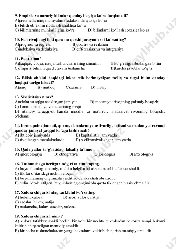 asiga ko‘ra 10. fan rivojidagi ikki qarama-qarshi jarayonlarni ko‘rsating? a)progress va regress b)pozitiv va reaksion c)induksiya va deduksiya d)differensiatsiya va integratsiya 11. fakt nima? a)haqiqat, voqea, natija tushunchalarining sinonimi b)to‘g‘riligi isbotlangan bilim c)empirik bilimni qayd etuvchi tushuncha d)barcha javoblar to‘g‘ri 12. bilish ob’ekti haqidagi inkor etib bo‘lmaydigan to‘liq va tugal bilim qanday haqiqat turiga kiradi? a)aniq b) mutloq c)zaruriy d) nisbiy 13. sivilizitsiya nima? a)adolat va aqlga asoslangan jamiyat b) madaniyat rivojining yakuniy bosqichi c) kommunikatsiya vositalarining rivoji d) ijtimoiy taraqqiyot hamda moddiy va ma’naviy madaniyat rivojining bosqichi, o‘lchami 14. inson qadr-qimmati, qonun, demokratiya ustivorligi, iqtisod va madaniyat ravnoqi qanday jamiyat yaqqol ko‘zga tashlanadi? a) ibtidoiy jamiyatda b) kapitalistik jamiyatda c) rivojlangan mamlakatlarda d) sivilizatsiyalashgan jamiyatda 15. qadriyatlar to‘g‘risidagi falsafiy ta’limot. a) gnoseologiya b) etnografiya c) aksiologiya d) arxeologiya 16. tushunchaga berilgan to’g’ri ta’rifni toping. a) buyumlarning umumiy, muhim belgilarini aks ettiruvchi tafakkur shakli. c) fikrlar o’rtasidagi muhim aloqa. d) …