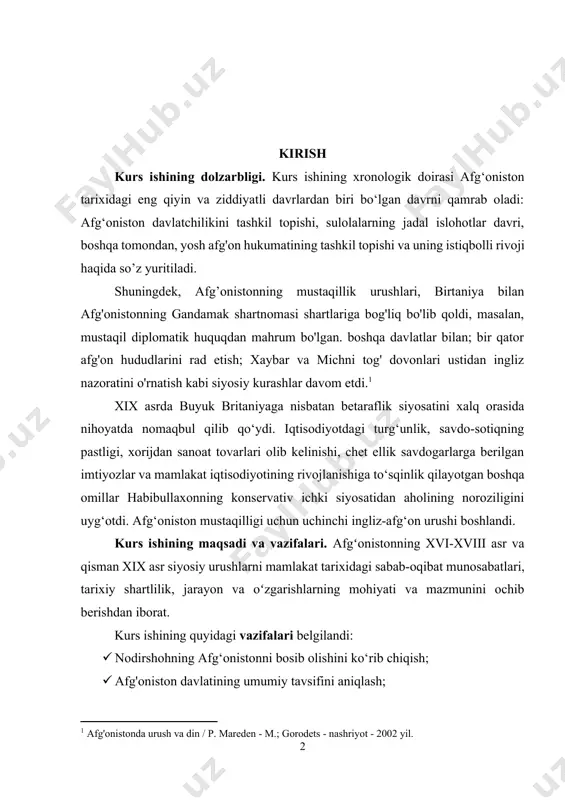 afgʻonistonning xvi-xviii asr va qisman xix asr siyosiy urushlarni mamlakat tarixidagi sabab-oqibat munosabatlari, tarixiy shartlilik, jarayon va oʻzgarishlarning mohiyati va mazmunini ochib berishdan iborat. kurs ishining quyidagi vazifalari belgilandi: · nodirshohning afg‘onistonni bosib olishini ko‘rib chiqish; · afg'oniston davlatining umumiy tavsifini aniqlash; · kobulning vayron bo'lishi va ingliz qo'shinlarining afg'onistondan olib chiqilishini o’rganish. kurs ishining ob'ekti va predmeti. tadqiqotimiz obyekti afg'onistonning iqtisodiy va ijtimoiy-siyosiy rivojlanishining tarixiy jarayonlari, shuningdek, uning predmeti afg'on xalqining ijtimoiy ongi, etnik, diniy va madaniy an'analari masalalari hisoblanadi. kurs ishining tuzilishi. kurs ishi kirish, ikki bob, to’rt bo’lim, xulosa va foydalanilgan adabiyotlar ro’yxatidan iborat. 1. xvi-xviii asrlarda afg'onistonda siyosiy hayot o'rta asrlar va yangi davr boshlarida afg'onlarning ijtimoiy-iqtisodiy tarixining munozarali muammolaridan biri afg'on qabilalari o'rtasida feodalizmdan oldin nimalar bo'lganligi, bu qabilalarning ijtimoiy munosabatlarning qaysi shakllaridan ijtimoiy munosabatlarga o'tishi bilan bog'liq muammo bo'lib qolmoqda. feodalizm vujudga keldi. umuman olganda, qabilalar va alohida tarmoqlar va boʻlinmalar oʻrtasidagi sezilarli farqlar …