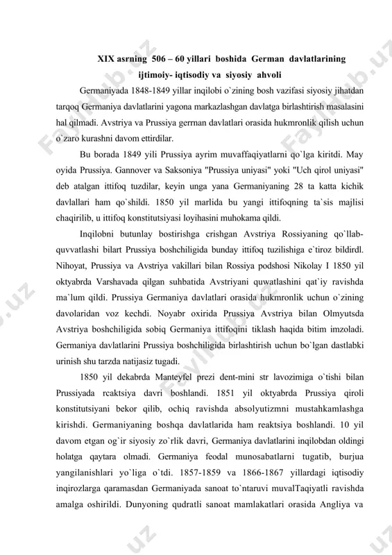 iya boshlandi. 10 yil davom etgan og`ir siyosiy zo`rlik davri, germaniya davlatlarini inqilobdan oldingi holatga qaytara olmadi. germaniya feodal munosabatlarni tugatib, burjua yangilanishlari yo`liga o`tdi. 1857-1859 va 1866-1867 yillardagi iqtisodiy inqirozlarga qaramasdan germaniyada sanoat to`ntaruvi muvaltaqiyatli ravishda amalga oshirildi. dunyoning qudratli sanoat mamlakatlari orasida angliya va aqsh dan so`ng 3-o`rinni egalladi. germaniyada sanoat rivojlanishining bosh sababi qishloq xo`jaligida feodal munosabatlarni tugallanganligi edi. 1850 yil 2 martda prussiyada dehqonlarni feodal majburiyatlardan to`lov asosida ozod qilish to`g`risida farmoyish chiqdi. 50-yillarda germaniyaning vyurtemberg, baden, gessen, saksoniya kabi bir qator davlatlarida ham agrar islohotlar o`tkazildi. 1834 yilda prussiya pariamenti uchun bo`lgan saylovlarda liberallar g`alaba qildi. libcrallarning barcha oqimlari germaniyani birlashtirish uchun kurashdilar. bu davrda germaniyani birlashtirishning ikki yo`h mavjud bo`lib. biri "quyidan`" -xalq ommasining knyazlik sulolalarining hukmronliklariga qarshi inqilobiy kurashi asosida birlashtirish bo`lsa, ikkinchisi germaniya davlatlarini avstriya yoki prussiya boshchiligida -"yuqoridan" birlashtirish edi. keyingisi sulolalararo urushiar diplomatik muzokaralar va kompromisslar asosida amalga oshirilar edi. …