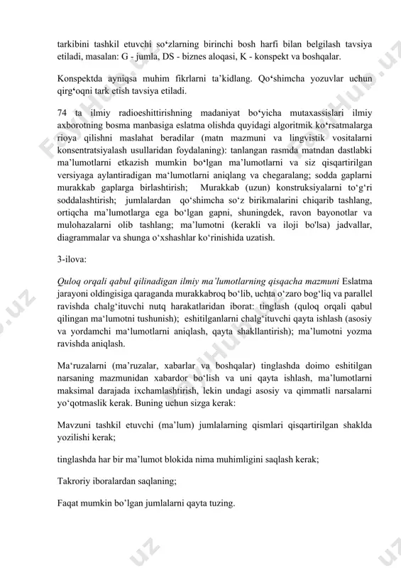 ari ilmiy axborotning bosma manbasiga eslatma olishda quyidagi algoritmik ko‘rsatmalarga rioya qilishni maslahat beradilar (matn mazmuni va lingvistik vositalarni konsentratsiyalash usullaridan foydalaning): tanlangan rasmda matndan dastlabki ma’lumotlarni etkazish mumkin bo‘lgan ma’lumotlarni va siz qisqartirilgan versiyaga aylantiradigan ma‘lumotlarni aniqlang va chegaralang; sodda gaplarni murakkab gaplarga birlashtirish; murakkab (uzun) konstruksiyalarni to‘g‘ri soddalashtirish; jumlalardan qo‘shimcha so‘z birikmalarini chiqarib tashlang, ortiqcha ma’lumotlarga ega bo‘lgan gapni, shuningdek, ravon bayonotlar va mulohazalarni olib tashlang; ma’lumotni (kerakli va iloji bo'lsa) jadvallar, diagrammalar va shunga o‘xshashlar ko‘rinishida uzatish. 3-ilova: quloq orqali qabul qilinadigan ilmiy ma’lumotlarning qisqacha mazmuni eslatma jarayoni oldingisiga qaraganda murakkabroq bo‘lib, uchta o‘zaro bog‘liq va parallel ravishda chalg‘ituvchi nutq harakatlaridan iborat: tinglash (quloq orqali qabul qilingan ma‘lumotni tushunish); eshitilganlarni chalg‘ituvchi qayta ishlash (asosiy va yordamchi ma‘lumotlarni aniqlash, qayta shakllantirish); ma’lumotni yozma ravishda aniqlash. ma‘ruzalarni (ma’ruzalar, xabarlar va boshqalar) tinglashda doimo eshitilgan narsaning mazmunidan xabardor bo‘lish va uni qayta ishlash, ma’lumotlarni maksimal darajada ixchamlashtirish, lekin undagi asosiy …