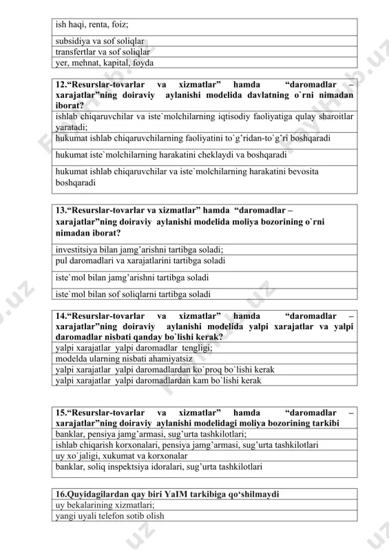 tlarini tartibga soladi iste`mol bilan jamg’arishni tartibga soladi iste`mol bilan sof soliqlarni tartibga soladi 14.“resurslar-tovarlar va xizmatlar” hamda “daromadlar – xarajatlar”ning doiraviy aylanishi modelida yalpi xarajatlar va yalpi daromadlar nisbati qanday bo`lishi kerak? yalpi xarajatlar yalpi daromadlar tengligi; modelda ularning nisbati ahamiyatsiz yalpi xarajatlar yalpi daromadlardan ko`proq bo`lishi kerak yalpi xarajatlar yalpi daromadlardan kam bo`lishi kerak 15.“resurslar-tovarlar va xizmatlar” hamda “daromadlar – xarajatlar”ning doiraviy aylanishi modelidagi moliya bozorining tarkibi banklar, pensiya jamg’armasi, sug’urta tashkilotlari; ishlab chiqarish korxonalari, pensiya jamg’armasi, sug’urta tashkilotlari uy xo`jaligi, xukumat va korxonalar banklar, soliq inspektsiya idoralari, sug’urta tashkilotlari 16.quyidagilardan qay biri yaim tarkibiga qo‘shilmaydi uy bekalarining xizmatlari; yangi uyali telefon sotib olish yangi darslik sotib olinishi yangi avtomobilni sotib olish 17.milliy daromadning to‘g‘ri ta’rifini aniqlang yangidan yaratilgan qiymat; moddiy ne’matlarning majmuasi jamg‘arilgan moddiy ne’matlar bozor baholaridan tovar va xizmatlarning umumiy yig‘indisi 18.milliy hisob tizimida iqtisodiyot rivojlanishi xarakterlovchi asosiy ko‘rsatgichni belgilang yalpi milliy mahsulot; milliy daromad ishlab …