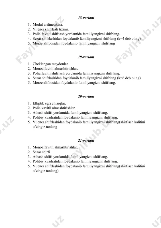 gizni shifrlang (k=4 deb oling). 5. morze alifbosidan foydalanib familiyangizni shifrlang 29-variant 1. cheklangan maydonlar. 2. monoalfavitli almashtirishlar. 3. polialfavitli shifrlash yordamida familiyangizni shifrlang. 4. sezar shifrlashidan foydalanib familiyangizni shifrlang (k=6 deb oling). 5. morze alifbosidan foydalanib familiyangizni shifrlang. 30-variant 1. elliptik egri chiziqlar. 2. polialvavitli almashtirishlar. 3. atbash shifri yordamida familiyangizni shifrlang. 4. polibiy kvadratidan foydalanib familiyangizni shifrlang. 5. vijener shifrlashidan foydalanib familiyangizni shifrlang(shirflash kalitini o’zingiz tanlang