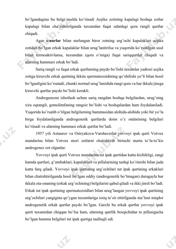 masi o’z otalarining belgilarini to’la-to’kis takrorlaydigan erkak qurtlar ekanligini ko’rsatdi. androgenetik qurtlarni normal (zigotik) qurtlardan aniqroq farq qilib olish uchun «aojika» degan yaponiya zotidan foydalaniladi. bu zotlar tuxumdan chiqqan qurtlarining rangi sariq bo’lishi bilan boshqa barcha zotlardan farq qiladi. bu belgi retsessiv hisoblanadi, ya’ni ham erkak, ham urg’ochi kapalak «aojika» zotidan bo’lgandagina bu belgi naslda ko’rinadi aojika zotining kapalagi boshqa zotlar kapalagi bilan cha’tishtirilganda tuxumdan faqat odatdagi qora rangli qurtlar chiqadi. agar x-nurlar bilan nurlangan biror zotning urg’ochi kapalaklari aojika zotidan bo’lgan erkak kapalaklar bilan urug’lantirilsa va yuqorida ko’rsatilgan usul bilan termoaktivlansa, tuxumdan (qora o’rniga) faqat sariqqurtlar chiqadi va ularning hammasi erkak bo’ladi. sariq rangli va faqat erkak qurtlarning paydo bo’lishi tuxumlar yadrosi aojika zotiga kiruvchi erkak qurtning ikkita spermatozoidining qo’shilishi yo’li bilan hosil bo’lganligini ko’rsatadi, chunki normal urug’lanishda rangi qora va har ikkala jinsga kiruvchi qurtlar paydo bo’lishi kerakli. androgenezni isbotlash uchun sariq rangdan boshqa belgilardan, urug’ning xira oqrangli, …