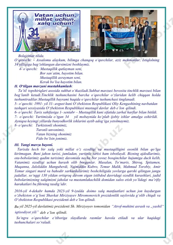 ixda hech bir xalq yoki millat o‘z ozodligi va mustaqilligini osonlik bilan qo‘lga kiritmagan. buni jahon tarixi, jumladan, yurtimiz tarixi ham isbotlaydi. bizning ajdodlarimiz, ota-bobolarimiz qadim tariximiz davomida necha bor yovuz bosqinchilar hujumiga duch kelib, vatanimiz ozodligi uchun kurash olib borganlar. masalan, to‘maris, shiroq, spitamen, muqanna, jaloliddin manguberdi, najmiddin kubro, temur malik, mahmud torobiy, amir temur singari mard va bahodir sarkardalarimiz boshchiligida yovlarga qarshi qilingan jangu jadallar, so‘nggi 130 yildan ortiqroq davom etgan istibdod davridagi ozodlik kurashlari, jadid bobolarimizning xalqimizni jaholat va mustamlakachilik domidan xalos etish yo‘lidagi ma’rifiy harakatlari bu fikrning tasdig‘idir. 2016-yil 4-dekabr hamda 2023-yil 9-iyulda doimo xalq manfaatlari uchun jon kuydurgan o‘zbekiston o‘g‘loni shavkat mirziyayev miromonovich prezidentlik saylovida g‘olib chiqdi va o‘zbekiston respublikasi prezidenti deb e’lon qilindi. bu yil 2025-yil davlatimiz prezidenti sh. mirziyoyev tomonidan “atrof-muhitni asrash va „yashil“ iqtisodiyot yili” deb e’lon qilindi. so‘ngra o‘quvchilar e’tiboriga slaydlarda rasmlar havola etiladi va ular haqidagi tushunchalari so‘raladi. o‘quvchilarni prezidentimiz …