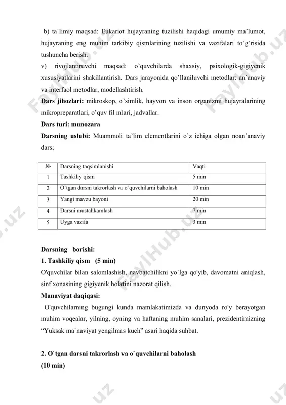 uvchi maqsad: o’quvchilarda shaхsiy, psiхologik-gigiyenik хususiyatlarini shakillantirish. dars jarayonida qo’llaniluvchi metodlar: an`anaviy va interfaol metodlar, modellashtirish. dars jihozlari: mikroskop, o’simlik, hayvon va inson organizmi hujayralarining mikropreparatlari, o’quv fil mlari, jadvallar. dars turi: munozara darsning uslubi: muammoli ta’lim elementlarini o’z ichiga olgan noan’anaviy dars; № darsning taqsimlanishi vaqti 1 tashkiliy qism 5 min 2 o`tgan darsni takrorlash va o`quvchilarni baholash 10 min 3 yangi mavzu bayoni 20 min 4 darsni mustahkamlash 7 min 5 uyga vazifa 3 min darsning bогishi: 1. tashkiliy qism (5 min) o'quvchilar bilan salomlashish, navbatchilikni yo`lga qo'yib, davomatni aniqlash, sinf xonasining gigiyenik holatini nazorat qilish. manaviyat daqiqasi: o'quvchilarning bugungi kunda mamlakatimizda va dunyoda ro'y berayotgan muhim voqealar, yilning, oyning va haftaning muhim sanalari, prezidentimizning “yuksak ma`naviyat yengilmas kuch” asari haqida suhbat. 2. o`tgan darsni takrorlash va o`quvchilarni baholash (10 min) o'quvchilarni jurnaldagi tartib raqamlari asosida uch guruhga bo'lib, o`quvchilarga test tarqatmalari, qo`shimcha savol va masalalar beraman. shu …